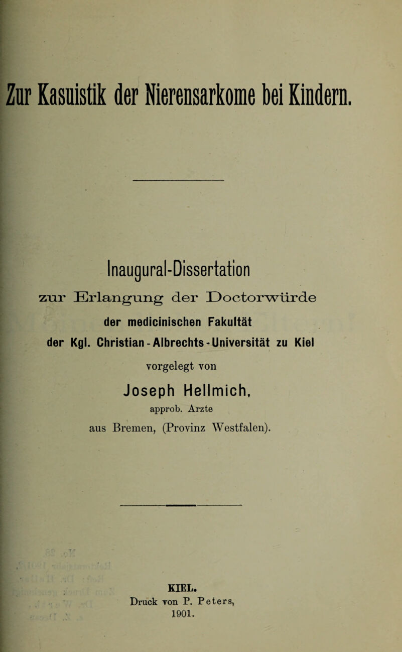 Inaugural-Dissertation zur Erlangung der 13ootorwürde der medicinischen Fakultät der Kgl. Christian-Albrechts-Universität zu Kiel vorgelegt von Joseph Hellmich, approb. Arzte aus Bremen, (Provinz Westfalen). KIEL. Druck von P. Peters, 1901.