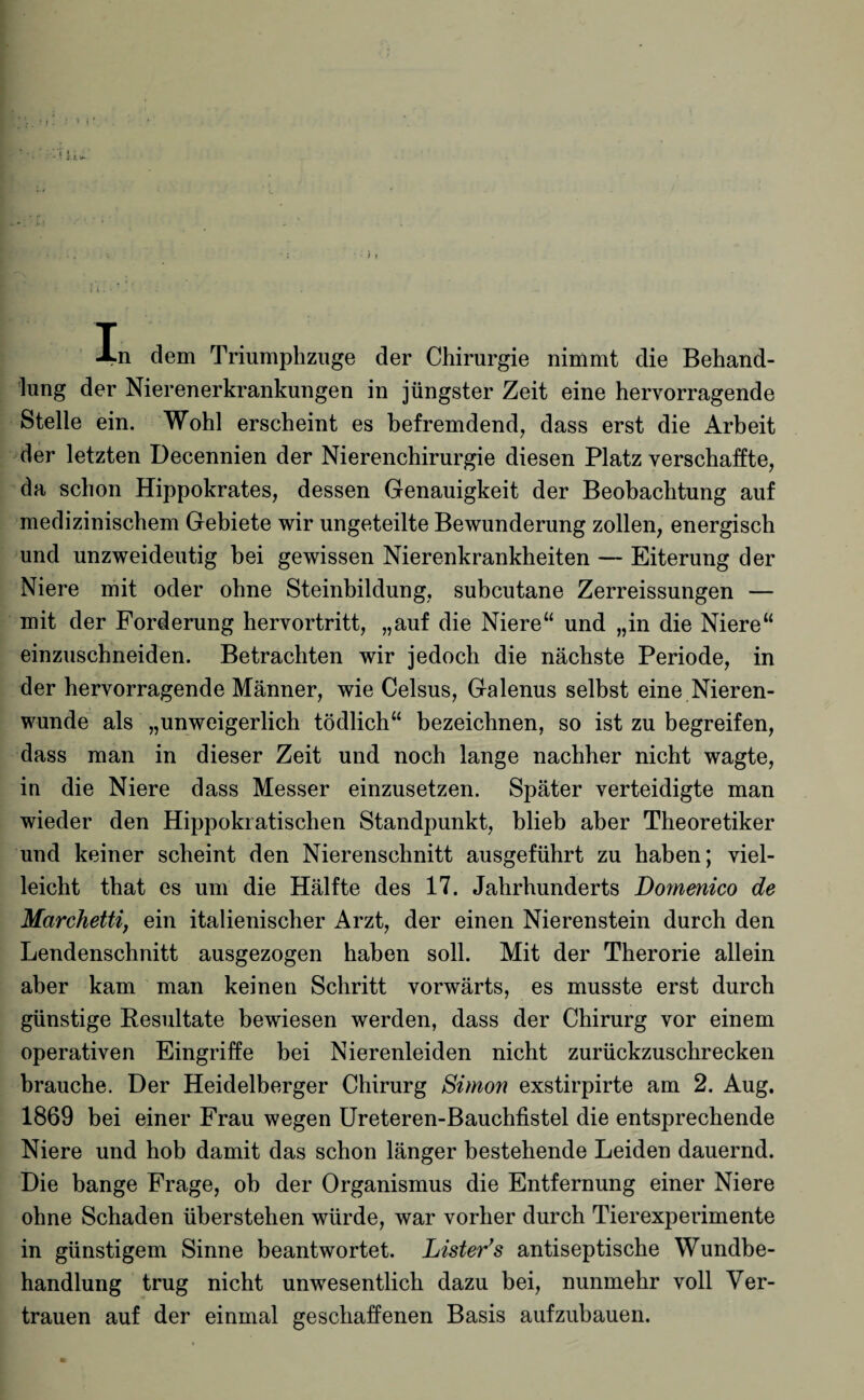 I . In dem Triumphzuge der Chirurgie nimmt die Behand¬ lung der Nierenerkrankungen in jüngster Zeit eine hervorragende Stelle ein. Wohl erscheint es befremdend, dass erst die Arbeit der letzten Decennien der Nierenchirurgie diesen Platz verschaffte, da schon Hippokrates, dessen Genauigkeit der Beobachtung auf medizinischem Gebiete wir ungeteilte Bewunderung zollen, energisch und unzweideutig bei gewissen Nierenkrankheiten — Eiterung der Niere mit oder ohne Steinbildung, subcutane Zerreissungen — mit der Forderung hervortritt, „auf die Niere“ und „in die Niere“ einzuschneiden. Betrachten wir jedoch die nächste Periode, in der hervorragende Männer, wie Celsus, Galenus selbst eine Nieren¬ wunde als „unweigerlich tödlich“ bezeichnen, so ist zu begreifen, dass man in dieser Zeit und noch lange nachher nicht wagte, in die Niere dass Messer einzusetzen. Später verteidigte man wieder den Hippokratischen Standpunkt, blieb aber Theoretiker und keiner scheint den Nierenschnitt ausgeführt zu haben; viel¬ leicht that es um die Hälfte des 17. Jahrhunderts Domenico de Marchettij ein italienischer Arzt, der einen Nierenstein durch den Lendenschnitt ausgezogen haben soll. Mit der Therorie allein aber kam man keinen Schritt vorwärts, es musste erst durch günstige Resultate bewiesen werden, dass der Chirurg vor einem operativen Eingriffe bei Nierenleiden nicht zurückzuschrecken brauche. Der Heidelberger Chirurg Simon exstirpirte am 2. Aug. 1869 bei einer Frau wegen Ureteren-Bauchfistel die entsprechende Niere und hob damit das schon länger bestehende Leiden dauernd. Die bange Frage, ob der Organismus die Entfernung einer Niere ohne Schaden überstehen würde, war vorher durch Tierexperimente in günstigem Sinne beantwortet. Listen’'s antiseptische Wundbe¬ handlung trug nicht unwesentlich dazu bei, nunmehr voll Ver¬ trauen auf der einmal geschaffenen Basis aufzubauen.