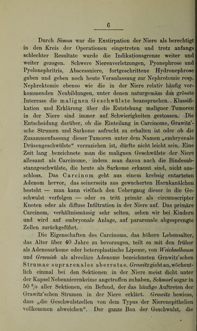Durch Simon war die Exstirpation der Niere als berechtigt in den Kreis der Operationen eingetreten und trotz anfangs schlechter Resultate wurde die Indikationsgrenze weiter und weiter gezogen. Schwere Nierenverletzungen, Pyonephrose und Pyelonephritris, Abscessniere, fortgeschrittene Hydronephrose gaben und geben noch heute Veranlassung zur Nephrotomie resp. Nephrektomie ebenso wie die in der Niere relativ häufig vor¬ kommenden Neubildungen, unter denen naturgemäß das grösste Interesse die malignen Geschwülste beanspruchen. s Klassifi¬ kation und Erklärung über die Entstehung maligner Tumoren in der Niere sind immer auf Schwierigkeiten gestossen. Die Entscheidung darüber, ob die Einteilung in Carcinome, Grawitz’- sche Strumen und Sarkome aufrecht zu erhalten ist oder ob die Zusammenfassung dieser Tumoren unter dem Namen „embryonale Drüsengeschwülste“ vorzuziehen ist, dürfte nicht leicht sein. Eine Zeit lang bezeichnete man die malignen Geschwülste der Niere allesamt als Carcinome, indem man davon auch die Bindesub¬ stanzgeschwülste, die heute als Sarkome erkannt sind, nicht aus¬ schloss. Das C a r c i n o m geht aus einem krebsig entarteten Adenom hervor, das seinerseits aus gewucherten Harnkanälchen besteht — man kann vielfach den Uebergang dieser in die Ge¬ schwulst verfolgen — oder es tritt primär als circumscripter Knoten oder als diffuse Infiltration in der Niere auf. Das primäre Carcinom, verhältnismässig sehr selten, sehen wir bei Kindern und wird auf embryonale Anlage, auf pararenale abgesprengte Zellen zurückgeführt. Die Eigenschaften des Carcinoms, das höhere Lebensalter, das Alter über 40 Jahre zu bevorzugen, teilt es mit den früher als Adenosarkome oder heteroplastische Lipome, von Weichselbamn und Greenish als alveoläre Adenome bezeichneten Grawitz’schen Strumae suprarenales aberratae. Graivitzgiebtan,wöchent¬ lich einmal bei den Sektionen, in der Niere meist dicht unter der Kapsel Nebennierenkeime angetroffen zuhaben, Schmorl sogar in 50 °/o aller Sektionen, ein Befund, der das häufige Auftreten der Grawitz’schen Strumen in der Niere erklärt. Graivitz bewiess, dass „die Geschwulstzellen von dem Typus der Nierenepithelien vollkommen ahweichen“. Der ganze Bau der Geschwulst, die