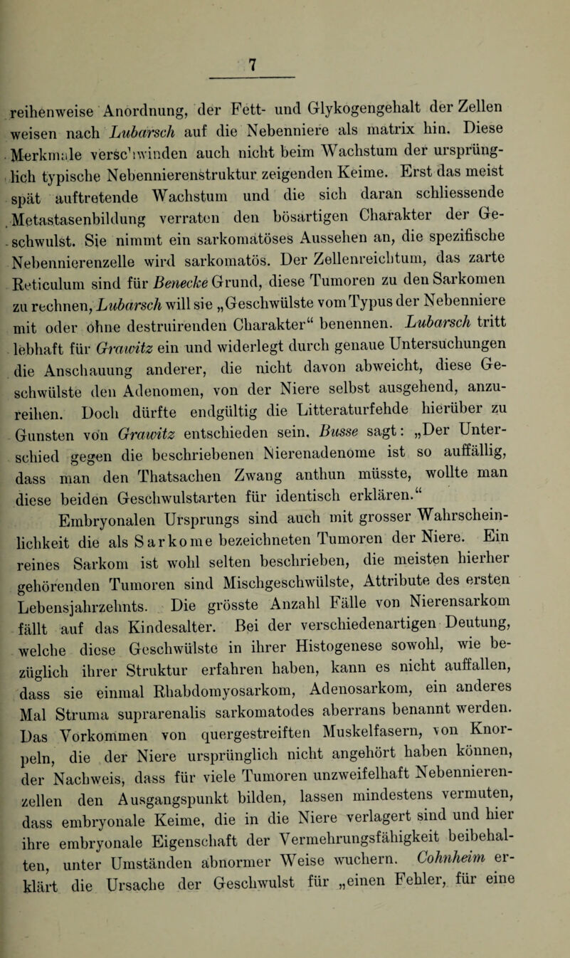 reihenweise Anordnung, der Fett- und Glykogengehalt der Zellen weisen nach Lubarsch auf die Nebenniere als matrix hin. Diese Merkmale verschwinden auch nicht beim Wachstum der ursprüng¬ lich typische Nebennierenstruktur zeigenden Keime. Erst das meist spät auftretende Wachstum und die sich daran schliessende Metastasenbildung verraten den bösartigen Charakter der Ge¬ schwulst. Sie nimmt ein sarkomatöses Aussehen an, die spezifische Nebennierenzelle wird sarkomatös. Der Zellenreichtum, das zarte Reticulum sind für Benecke Grund, diese Tumoren zu den Sarkomen zu rechnen, Lubarsch will sie „Geschwülste vom Typus der Nebenniere mit oder ohne destruirenden Charakter“ benennen. Lubarsch tritt lebhaft für Gvawitz ein und widerlegt durch genaue Untei suchungen die Anschauung anderer, die nicht davon abweicht, diese Ge¬ schwülste den Adenomen, von der Niere selbst ausgehend, anzu- reilien. Doch dürfte endgültig die Ditteratuifehde hieiübei zu Gunsten von Gvawitz entschieden sein. Busse sagt*. „Dei Untei - schied gegen die beschriebenen Nierenadenome ist so auffällig, dass man den Thatsachen Zwang antliun müsste, wollte man diese beiden Geschwulstarten für identisch erklären.“ Embryonalen Ursprungs sind auch mit grosser Wahrschein¬ lichkeit die als Sarkome bezeichneten Tumoren der Niere. Ein reines Sarkom ist wohl selten beschrieben, die meisten hierher gehörenden Tumoren sind Mischgeschwülste, Attribute des ersten Lebensjahrzehnts. Die grösste Anzahl Fälle von Nierensarkom fällt auf das Kindesalter. Bei der verschiedenartigen Deutung, welche diese Geschwülste in ihrer Histogenese sowohl, wie be¬ züglich ihrer Struktur erfahren haben, kann es nicht auffallen, dass sie einmal Rhabdomyosarkom, Adenosarkom, ein anderes Mal Struma suprarenalis sarkomatodes aberrans benannt werden. Das Vorkommen von quergestreiften Muskelfasern, \on Knoi- peln, die der Niere ursprünglich nicht angehört haben können, der Nachweis, dass für viele Tumoren unzweifelhaft Nebennieren¬ zellen den Ausgangspunkt bilden, lassen mindestens vermuten, dass embryonale Keime, die in die Niere verlagert sind und hier ihre embryonale Eigenschaft der Vermehrungsfähigkeit beibehal¬ ten, unter Umständen abnormer Weise wuchern. Cohnheim er¬ klärt die Ursache der Geschwulst für „einen Fehlei, für eine