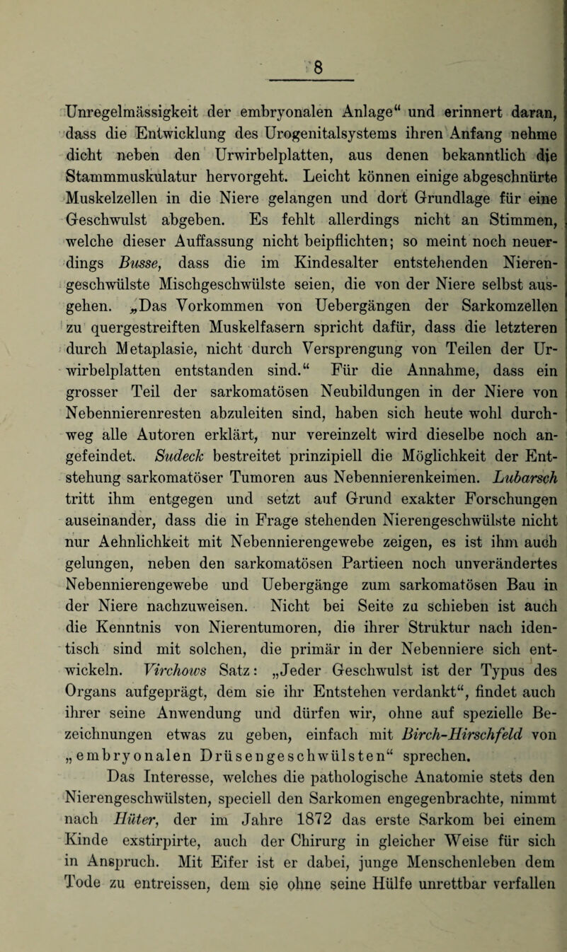 Unregelmässigkeit der embryonalen Anlage“ und erinnert daran, dass die Entwicklung des Urogenitalsystems ihren Anfang nehme dicht neben den Urwirbelplatten, aus denen bekanntlich die Stammmuskulatur hervorgeht. Leicht können einige abgeschniirte Muskelzellen in die Niere gelangen und dort Grundlage für eine Geschwulst abgeben. Es fehlt allerdings nicht an Stimmen, welche dieser Auffassung nicht beipflichten; so meint noch neuer¬ dings Busse, dass die im Kindesalter entstehenden Nieren¬ geschwülste Mischgeschwülste seien, die von der Niere selbst aus¬ gehen. „Das Vorkommen von Uebergängen der Sarkomzellen zu quergestreiften Muskelfasern spricht dafür, dass die letzteren durch Metaplasie, nicht durch Versprengung von Teilen der Ur¬ wirbelplatten entstanden sind.“ Für die Annahme, dass ein grosser Teil der sarkomatösen Neubildungen in der Niere von Nebennierenresten abzuleiten sind, haben sich heute wohl durch¬ weg alle Autoren erklärt, nur vereinzelt wird dieselbe noch an¬ gefeindet. Sudeck bestreitet prinzipiell die Möglichkeit der Ent¬ stehung sarkomatöser Tumoren aus Nebennierenkeimen. Lubarsch tritt ihm entgegen und setzt auf Grund exakter Forschungen auseinander, dass die in Frage stehenden Nierengeschwülste nicht nur Aehnlichkeit mit Nebennierengewebe zeigen, es ist ihm auch gelungen, neben den sarkomatösen Partieen noch unverändertes Nebennierengewebe und Uebergänge zum sarkomatösen Bau in der Niere nachzuweisen. Nicht bei Seite zu schieben ist auch die Kenntnis von Nierentumoren, die ihrer Struktur nach iden¬ tisch sind mit solchen, die primär in der Nebenniere sich ent¬ wickeln. Virchows Satz: „Jeder Geschwulst ist der Typus des Organs aufgeprägt, dem sie ihr Entstehen verdankt“, findet auch ihrer seine Anwendung und dürfen wir, ohne auf spezielle Be¬ zeichnungen etwas zu geben, einfach mit Birch-Hirschfeld von „embryonalen Drüsengeschwülsten“ sprechen. Das Interesse, welches die pathologische Anatomie stets den Nierengeschwülsten, speciell den Sarkomen engegenbrachte, nimmt nach Hüter, der im Jahre 1872 das erste Sarkom bei einem Kinde exstirpirte, auch der Chirurg in gleicher Weise für sich in Anspruch. Mit Eifer ist er dabei, junge Menschenleben dem Tode zu entreissen, dem sie ohne seine Hülfe unrettbar verfallen
