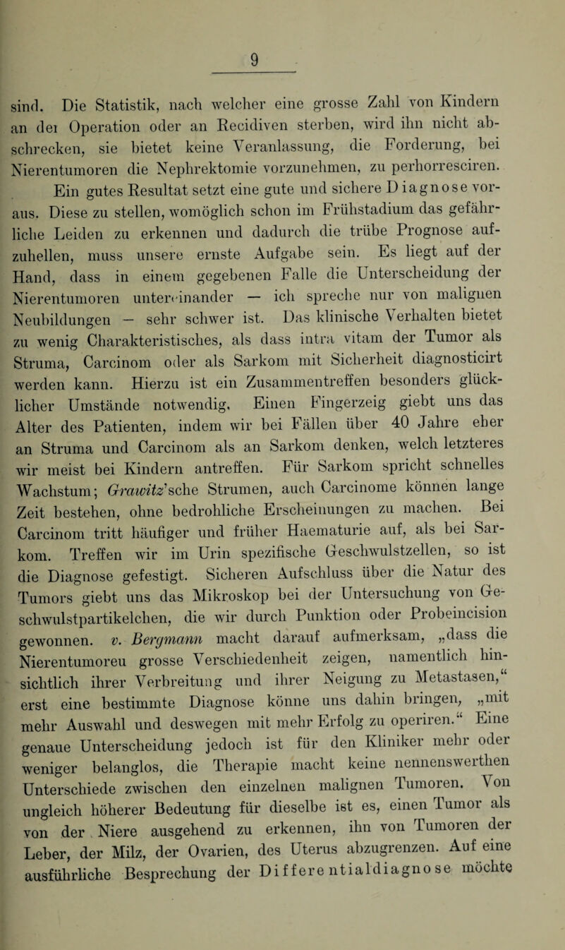 sind. Die Statistik, nach welcher eine grosse Zahl von Kindern an dei Operation oder an Recidiven sterben, wird ihn nicht ab- schrecken, sie bietet keine Veranlassung, die Forderung, bei Nierentumoren die Nephrektomie vorzunehmen, zu perliorresciren. Ein gutes Resultat setzt eine gute und sichere D iagnose vor¬ aus. Diese zu stellen, womöglich schon im Frühstadium das gefähr¬ liche Leiden zu erkennen und dadurch die trübe Prognose auf¬ zuhellen, muss unsere ernste Aufgabe sein. Es liegt auf der Hand, dass in einem gegebenen Falle die Unterscheidung der Nierentumoren untereinander — ich spreche nur von malignen Neubildungen — sehr schwer ist. Das klinische \ erkalten bietet zu wenig Charakteristisches, als dass intra vitam der Tumor als Struma, Carcinom oder als Sarkom mit Sicherheit diagnosticirt werden kann. Hierzu ist ein Zusammentreffen besondeis glück¬ licher Umstände notwendig, Einen Fingerzeig giebt uns das Alter des Patienten, indem wir bei Fällen über 40 Jahre eher an Struma und Carcinom als an Sarkom denken, welch letzteres wir meist bei Kindern antreffen. Für Sarkom spricht schnelles Wachstum, Grvciwitz1 sehe Strumen, auch Carcinome können lange Zeit bestehen, ohne bedrohliche Erscheinungen zu machen. Bei Carcinom tritt häufiger und früher Haematurie auf, als bei Sai- kom. Treffen wir im Urin spezifische Geschwulstzellen, so ist die Diagnose gefestigt. Sicheren Aufschluss über die Natur des Tumors giebt uns das Mikroskop bei der Untersuchung von Ge¬ schwulstpartikelchen, die wir durch Punktion oder Probeincision gewonnen, v. Bergmann macht darauf aufmerksam, „dass die Nierentumoreu grosse Verschiedenheit zeigen, namentlich hin¬ sichtlich ihrer Verbreitung und ihrer Neigung zu Metastasen,“ erst eine bestimmte Diagnose könne uns dabin bringen, „mit mehr Auswahl und deswegen mit mehr Erfolg zu operiren.“ Eine genaue Unterscheidung jedoch ist für den Kliniker mehr odei weniger belanglos, die Therapie macht keine nennenswertken Unterschiede zwischen den einzelnen malignen Tumoren. \ 011 ungleich höherer Bedeutung für dieselbe ist es, einen Tumor als von der, Niere ausgehend zu erkennen, ihn von Tumoren der Leber, der Milz, der Ovarien, des Uterus abzugrenzen. Auf eine ausführliche Besprechung der Differentialdiagnose möchte