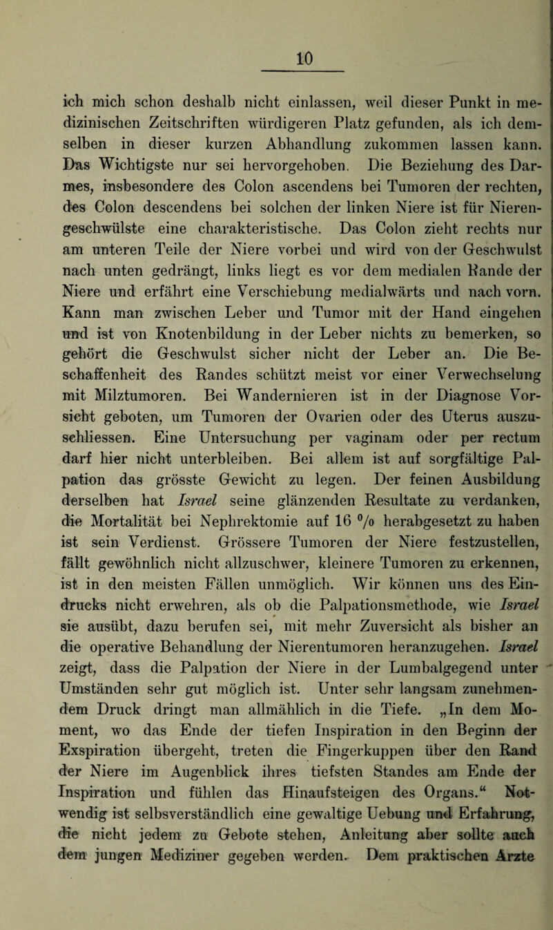 ich mich schon deshalb nicht einlassen, weil dieser Punkt in me¬ dizinischen Zeitschriften würdigeren Platz gefunden, als ich dem¬ selben in dieser kurzen Abhandlung zukommen lassen kann. Das Wichtigste nur sei hervorgehoben. Die Beziehung des Dar¬ mes, insbesondere des Colon ascendens bei Tumoren der rechten, des Colon descendens bei solchen der linken Niere ist für Nieren¬ geschwülste eine charakteristische. Das Colon zieht rechts nur am unteren Teile der Niere vorbei und wird von der Geschwulst nach unten gedrängt, links liegt es vor dem medialen Bande der Niere und erfährt eine Verschiebung medialwärts und nach vorn. Kann man zwischen Leber und Tumor mit der Hand eingehen und ist von Knotenbildung in der Leber nichts zu bemerken, so gehört die Geschwulst sicher nicht der Leber an. Die Be¬ schaffenheit des Randes schützt meist vor einer Verwechselung mit Milztumoren. Bei Wandernieren ist in der Diagnose Vor¬ sicht geboten, um Tumoren der Ovarien oder des Uterus auszu- schliessen. Eine Untersuchung per vaginam oder per rectum darf hier nicht unterbleiben. Bei allem ist auf sorgfältige Pal¬ pation das grösste Gewicht zu legen. Der feinen Ausbildung derselben hat Israel seine glänzenden Resultate zu verdanken, die Mortalität bei Nephrektomie auf 16 °/° herabgesetzt zu haben ist sein Verdienst. Grössere Tumoren der Niere festzustellen, fällt gewöhnlich nicht allzuschwer, kleinere Tumoren zu erkennen, ist in den meisten Fällen unmöglich. Wir können uns des Ein¬ drucks nicht erwehren, als ob die Palpationsmethode, wie Israel sie ausübt, dazu berufen sei, mit mehr Zuversicht als bisher an die operative Behandlung der Nierentumoren heranzugehen. Israel zeigt, dass die Palpation der Niere in der Lumbalgegend unter Umständen sehr gut möglich ist. Unter sehr langsam zunehmen¬ dem Druck dringt man allmählich in die Tiefe. „In dem Mo¬ ment, wo das Ende der tiefen Inspiration in den Beginn der Exspiration übergeht, treten die Fingerkuppen über den Rand der Niere im Augenblick ihres tiefsten Standes am Ende der Inspiration und fühlen das Hinaufsteigen des Organs.“ Not¬ wendig ist selbsverständlich eine gewaltige Uebung und Erfahrung, die nicht jedem zu Gebote slehen, Anleitung aber sollte auch dem jungen Mediziner gegeben werden. Dem praktischen Arzte