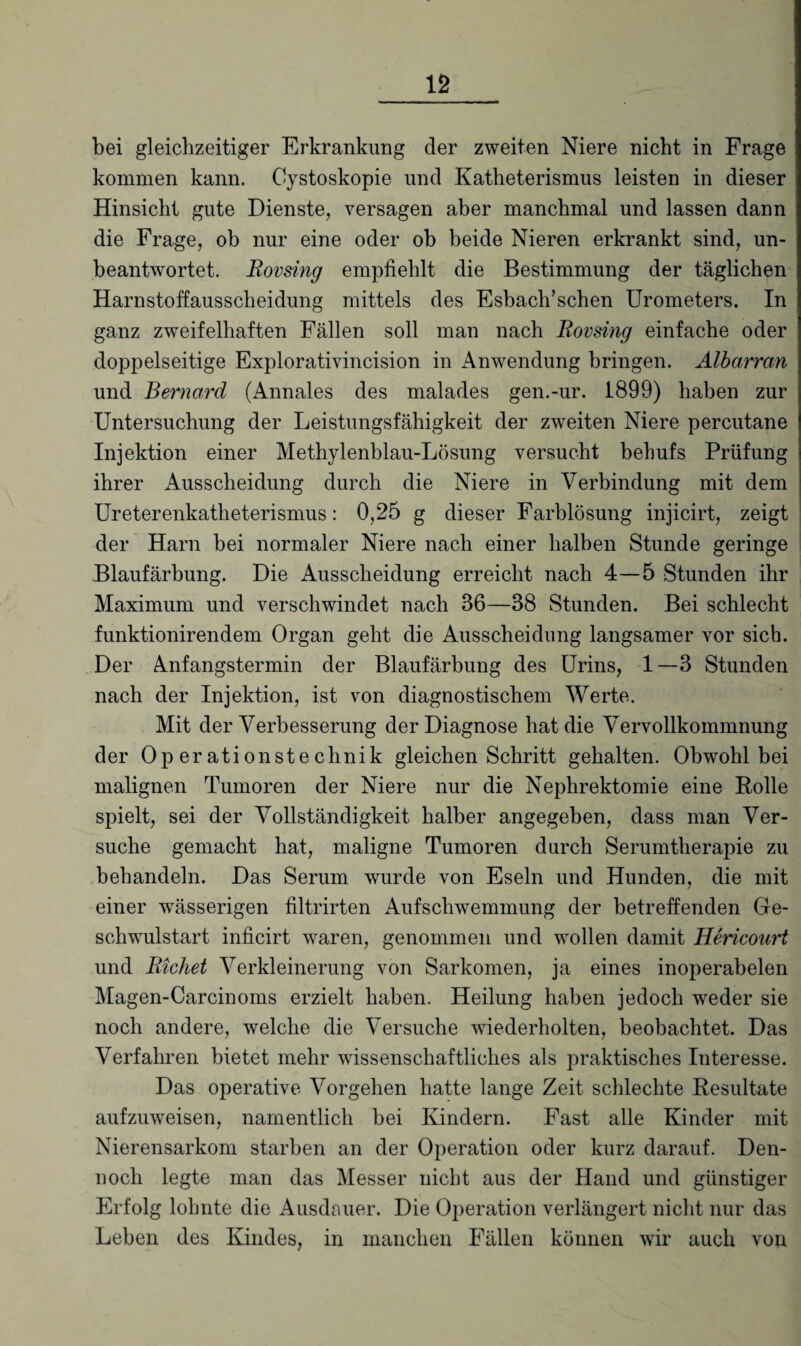 bei gleichzeitiger Erkrankung der zweiten Niere nicht in Frage kommen kann. Cystoskopie und Katheterismus leisten in dieser Hinsicht gute Dienste, versagen aber manchmal und lassen dann die Frage, ob nur eine oder ob beide Nieren erkrankt sind, un¬ beantwortet. Rovsing empfiehlt die Bestimmung der täglichen Harnstoffausscheidung mittels des Esbach’schen Urometers. In ganz zweifelhaften Fällen soll man nach Rovsing einfache oder doppelseitige Explorativincision in Anwendung bringen. Albarran und Bernard (Annales des malades gen.-ur. 1899) haben zur Untersuchung der Leistungsfähigkeit der zweiten Niere percutane Injektion einer Methylenblau-Lösung versucht behufs Prüfung ihrer Ausscheidung durch die Niere in Verbindung mit dem Ureterenkatheterismus: 0,25 g dieser Farblösung injicirt, zeigt der Harn bei normaler Niere nach einer halben Stunde geringe Blaufärbung. Die Ausscheidung erreicht nach 4—5 Stunden ihr Maximum und verschwindet nach 36—38 Stunden. Bei schlecht funktionirendem Organ geht die Ausscheidung langsamer vor sich. Der Anfangstermin der Blaufärbung des Urins, 1—3 Stunden nach der Injektion, ist von diagnostischem Werte. Mit der Verbesserung der Diagnose hat die Vervollkommnung der Operationstechnik gleichen Schritt gehalten. Obwohl bei malignen Tumoren der Niere nur die Nephrektomie eine Polle spielt, sei der Vollständigkeit halber angegeben, dass man Ver¬ suche gemacht hat, maligne Tumoren durch Serumtherapie zu behandeln. Das Serum wurde von Eseln und Hunden, die mit einer wässerigen filtrirten Aufschwemmung der betreffenden Ge¬ schwulstart inficirt waren, genommen und wollen damit Hericourt und Richet Verkleinerung von Sarkomen, ja eines inoperabelen Magen-Carcinoms erzielt haben. Heilung haben jedoch weder sie noch andere, welche die Versuche wiederholten, beobachtet. Das Verfahren bietet mehr wissenschaftliches als praktisches Interesse. Das operative Vorgehen hatte lange Zeit schlechte Resultate aufzuweisen, namentlich bei Kindern. Fast alle Kinder mit Nierensarkom starben an der Operation oder kurz darauf. Den¬ noch legte man das Messer nicht aus der Hand und günstiger Erfolg lohnte die Ausdauer. Die Operation verlängert nicht nur das Leben des Kindes, in manchen Fällen können wir auch von