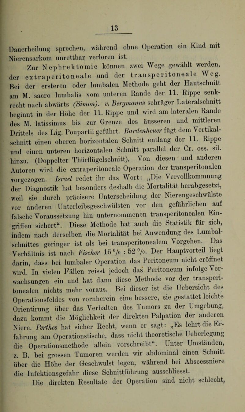 Dauerheilung sprechen, während ohne Operation ein Kind mit Nierensarkom unrettbar verloren ist. Zur Nephrektomie können zwei Wege gewählt werden, der extraperitoneale und der transperitoneale Weg. Bei der ersteren oder lumbalen Methode geht dei Hautschnitt am M. sacro lumbalis vom unteren Rande der 11. Rippe senk¬ recht nach abwärts (Simon), v. Bergmanns schräger Lateralschnitt beginnt in der Höhe der 11. Rippe und wird am lateralen Rande des M. latissimus bis zur Grenze des äusseren und mittleren Drittels des Lig. Poupartii geführt. Bardenheuer fügt dem Vertikal¬ schnitt einen oberen horizontalen Schnitt entlang der 11. Rippe und einen unteren horizontalen Schnitt parallel der Ci. oss. sil. hinzu. (Doppelter Thürflügelsclmitt). Von diesen und anderen Autoren wird die extraperitoneale Operation der transperitonalen vorgezogen. Israel redet ihr das Wort: „Die Vervollkommnung der Diagnostik hat besonders deshalb die Mortalität herabgesetzt, weil sie durch präcisere Unterscheidung der Nierengeschwulste vor anderen Unterleibsgeschwülsten vor den gefährlichen auf falsche Voraussetzung hin unternommenen transperitonealen Ein¬ griffen sichert“. Diese Methode hat auch die Statistik für sich, indem nach derselben die Mortalität bei Anwendung des Lumbal¬ schnittes geringer ist als bei transperitonealem Vorgehen. Das Verhältnis ist nach Fischer 16 °/o : 52 °/o. Der Hauptvorteil liegt darin, dass bei lumbaler Operation das Peritoneum nicht eröffnet wird. In vielen Fällen reisst jedoch das Peritoneum infolge Ver¬ wachsungen ein und hat dann diese Methode vor der transperi¬ tonealen nichts mehr voraus. Bei dieser ist die Uebersicht des Operationsfeldes von vornherein eine bessere, sie gestattet leichte Orientirung über das Verhalten des Tumors zu der Umgebung, dazu kommt die Möglichkeit der direkten Palpation der anderen Niere. Perthes hat sicher Recht, wenn er sagt: „Es lehrt die Er¬ fahrung am Operationstische, dass nicht theoretische Ueberlegung die Operationsmethode allein verschreibt“. Unter Umständen, z. B. bei grossen Tumoren werden wir abdominal einen Schnitt über die Höhe der Geschwulst legen, während bei Abscessniere die Infektionsgefahr diese Schnittführung ausschliesst. Die direkten Resultate der Operation sind nicht schlecht,