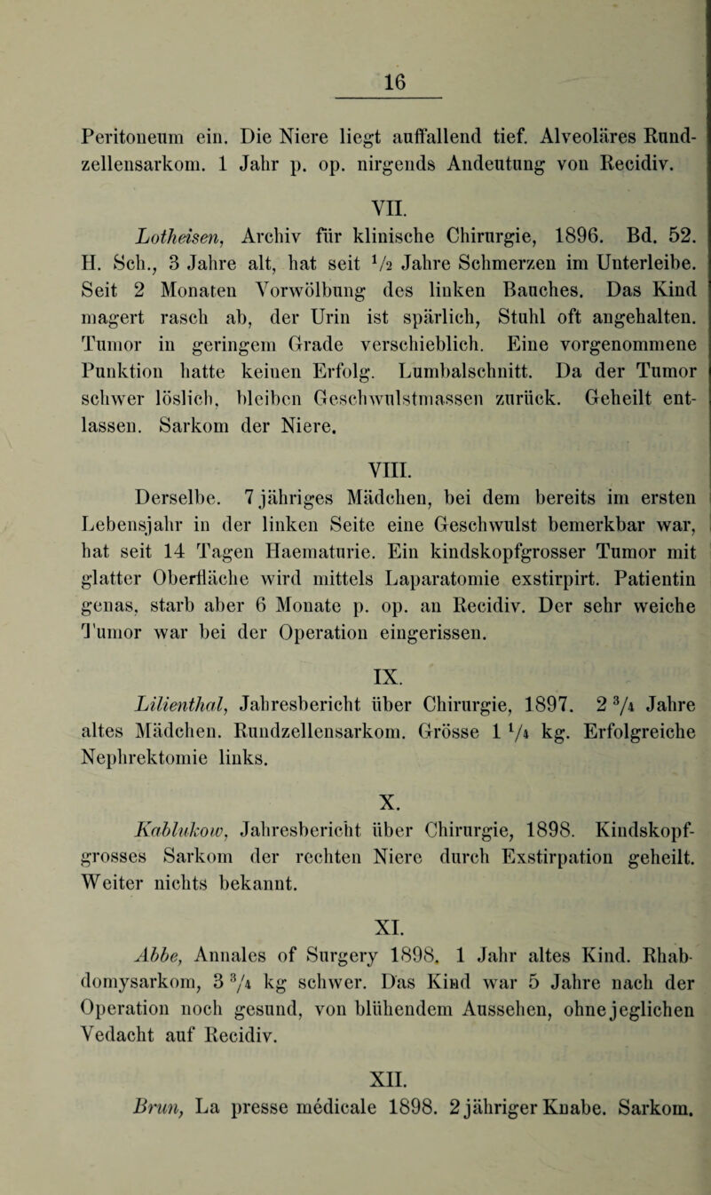 Peritoneum ein. Die Niere liegt auffallend tief. Alveoläres Rund¬ zellensarkom. 1 Jahr p. op. nirgends Andeutung von Recidiv. VII. Lotheisen, Archiv für klinische Chirurgie, 1896. Bd. 52. H. Sch., 3 Jahre alt, hat seit 1h Jahre Schmerzen im Unterleibe. Seit 2 Monaten Vorwölbung des linken Bauches. Das Kind magert rasch ab, der Urin ist spärlich, Stuhl oft angehalten. Tumor in geringem Grade verschieblich. Eine vorgenommene Punktion hatte keinen Erfolg. Lumbalschnitt. Da der Tumor schwer löslich, bleiben Geschwulstmassen zurück. Geheilt ent¬ lassen. Sarkom der Niere. VIII. Derselbe. 7 jähriges Mädchen, bei dem bereits im ersten Lebensjahr in der linken Seite eine Geschwulst bemerkbar war, hat seit 14 Tagen Haematurie. Ein kindskopfgrosser Tumor mit glatter Oberfläche wird mittels Laparatomie exstirpirt. Patientin genas, starb aber 6 Monate p. op. an Recidiv. Der sehr weiche Tumor war bei der Operation eingerissen. IX. Lilienthal, Jahresbericht über Chirurgie, 1897. 2 3/\ Jahre altes Mädchen. Rundzellensarkom. Grösse 1 V4 kg. Erfolgreiche Nephrektomie links. X. Kablukow, Jahresbericht über Chirurgie, 1898. Kindskopf¬ grosses Sarkom der rechten Niere durch Exstirpation geheilt. Weiter nichts bekannt. XI. Abbe, Annales of Surgery 1898. 1 Jahr altes Kind. Rhab- domysarkom, 3 3/4 kg schwer. Das Kind war 5 Jahre nach der Operation noch gesund, von blühendem Aussehen, ohne jeglichen Vedacht auf Recidiv. XII. Brun, La presse medicale 1898. 2 jähriger Knabe. Sarkom.