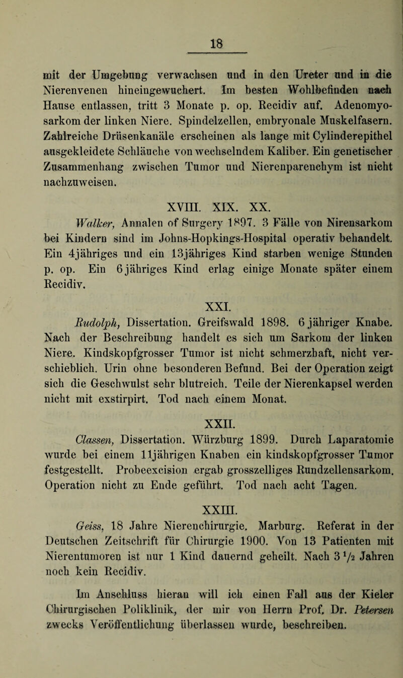 mit der Umgebung verwachsen und in den Ureter und in die Nierenvenen hineingewuehert. Im besten Wohlbefinden nach Hause entlassen, tritt 3 Monate p. op. Recidiv auf. Adenomyo- sarkom der linken Niere. Spindelzellen, embryonale Muskelfasern. Zahlreiche Drüsenkanäle erscheinen als lange mit Cylinderepithel ausgekleidete Schläuche von wechselndem Kaliber. Ein genetischer Zusammenhang zwischen Tumor und Nierenparenchym ist nicht nachzuweisen. XVIII. XIX. XX. Walker, Annalen of Surgery 1897. 3 Fälle von Nirensarkom bei Kindern sind im Johns-Hopkings-Hospital operativ behandelt. Ein 4jähriges und ein 13jähriges Kind starben wenige Stunden p. op. Ein 6 jähriges Kind erlag einige Monate später einem Recidiv. XXI. Rudolph, Dissertation. Greifswald 1898. 6 jähriger Knabe. Nach der Beschreibung handelt es sich um Sarkom der linken Niere. Kindskopfgrosser Tumor ist nicht schmerzhaft, nicht ver¬ schieblich. Urin ohne besonderen Befund. Bei der Operation zeigt sich die Geschwulst sehr blutreich. Teile der Nierenkapsel werden nicht mit exstirpirt. Tod nach einem Monat. XXII. Classen, Dissertation. Würzburg 1899. Durch Laparatomie wurde bei einem 11jährigen Knaben ein kindskopfgrosser Tumor festgestellt. Probeexcision ergab grosszelliges Rundzellensarkom. Operation nicht zu Ende geführt. Tod nach acht Tagen. xxm. Geiss, 18 Jahre Nieren Chirurgie. Marburg. Referat in der Deutschen Zeitschrift für Chirurgie 1900. Von 13 Patienten mit Nierentumoren ist nur 1 Kind dauernd geheilt. Nach 3 1/2 Jahren noch kein Recidiv. Im Anschluss hieran will ich einen Fall aus der Kieler Chirurgischen Poliklinik, der mir von Herrn Prof. Dr. Pet-ersen zwecks Veröffentlichung überlassen wurde, beschreiben.