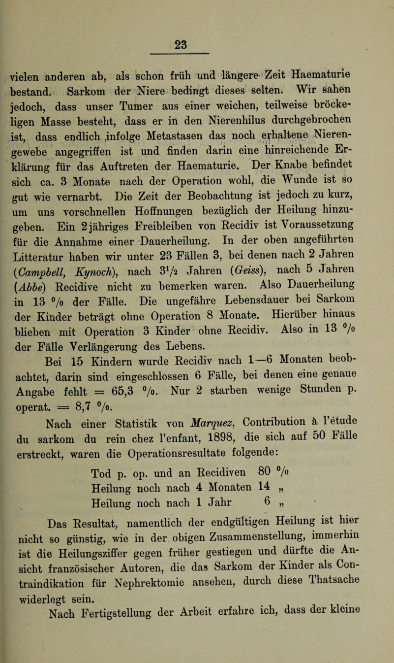 vielen anderen ab, als schon früh und längere Zeit Haematurie bestand. Sarkom der Niere bedingt dieses selten. Wir sahen jedoch, dass unser Turner aus einer weichen, teilweise bröcke¬ ligen Masse besteht, dass er in den Nierenhilus durchgebrochen ist, dass endlich Infolge Metastasen das noch erhaltene Nieren¬ gewebe angegriffen ist und finden darin eine hinreichende Er¬ klärung für das Auftreten der Haematurie. Der Knabe befindet sich ca. 3 Monate nach der Operation wohl, die Wunde ist so gut wie verdarbt. Die Zeit der Beobachtung ist jedoch zu kurz, um uns vorschnellen Hoffnungen bezüglich der Heilung hinzu¬ geben. Ein 2 jähriges Freibleiben von Recidiv ist Voraussetzung für die Annahme einer Dauerheilung. In der oben angeführten Litteratur haben wir unter 23 Fällen 3, bei denen nach 2 Jahren (Campbell, Kynoch), nach ß'/a Jahren (Geiss), nach 5 Jahren (Abbe) Recidive nicht zu bemerken waren. Also Dauerheilung in 13 °/o der Fälle. Die ungefähre Lebensdauer bei Sarkom der Kinder beträgt ohne Operation 8 Monate. Hierüber hinaus blieben mit Operation 3 Kinder ohne Recidiv. Also in 13 °/o der Fälle Verlängerung des Lebens. Bei 15 Kindern wurde Recidiv nach 1—6 Monaten beob¬ achtet, darip sind eingeschlossen 6 Fälle, bei denen eine genaue Angabe fehlt = 65,3 °/o. Nur 2 starben wenige Stunden p. operat. = 8,7 °/o. Nach einer Statistik von Mctrquez, Contribution ä 1 etude du sarkom du rein chez l’enfant, 1898, die sich auf 50 Fälle erstreckt, waren die Operationsresultate folgende: Tod p. op. und an Recidiven 80 °/o Heilung noch nach 4 Monaten 14 „ Heilung noch nach 1 Jahr 6 „ Das Resultat, namentlich der endgültigen Heilung ist hier nicht so günstig, wie in der obigen Zusammenstellung, immerhin ist die Heilungsziffer gegen früher gestiegen und dürfte die An¬ sicht französischer Autoren, die das Sarkom der Kinder als Con¬ traindikation für Nephrektomie ansehen, durch diese Thatsache widerlegt sein. Nach Fertigstellung der Arbeit erfahre ich, dass der kleine