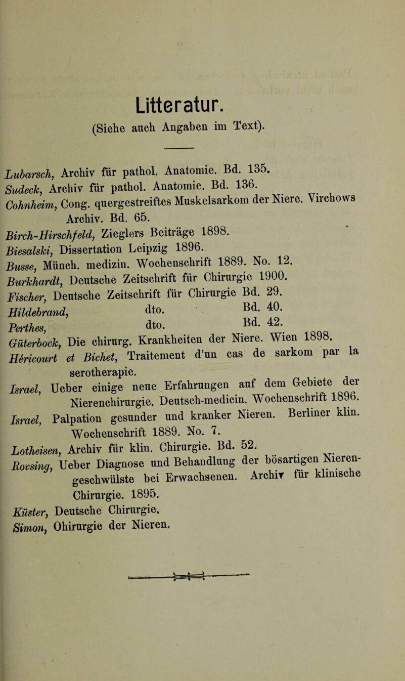 Litteratur. (Siehe auch Angaben im Text). Lubarsch, Archiv für pathol. Anatomie. Bd. 135. Sudeck, Archiv für pathol. Anatomie. Bd. 136. Cohnheim, Cong. quergestreiftes Muskelsarkom der Niere. Virchows Archiv. Bd. 65. Birch-Hirschfeld, Zieglers Beiträge 1898. Biesalski, Dissertation Leipzig 1896. Busse, Münch, medizin. Wochenschrift 1889. No. 12. Burkhardt, Deutsche Zeitschrift für Chirurgie 1900. Fischer, Deutsche Zeitschrift für Chirurgie Bd. 29. Hildebrand, dto. Bd. 40. Berthes, dto. Bd. 42. Güterbock, Die Chirurg. Krankheiten der Niere. Wien 1898. HSricourt et Bichet, Traitement d’un cas de sarkom par la serotherapie. Israel, Ueber einige neue Erfahrungen auf dem Gebiete der Nierenchirurgie. Deutsch-medicin. Wochenschritt lo9b. Israel, Palpation gesunder und kranker Nieren. Berliner klin. Wochenschrift 1889. No. 7. Lotheisen, Archiv für klin. Chirurgie. Bd. 52. Rovsing, Ueber Diagnose und Behandlung der bösartigen Nieren¬ geschwülste bei Erwachsenen. Archiv für klinische Chirurgie. 1895. Küster, Deutsche Chirurgie. Simon, Ohirurgie der Nieren.