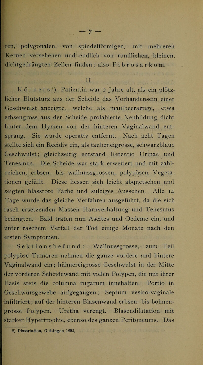 ren, polygonalen, von spindelförmigen, mit mehreren Kernen versehenen und endlich von rundlichen, kleinen, dichtgedrängten Zellen finden; also Fibrosarkom. II. Körners2) Patientin war 2 Jahre alt, als ein plötz¬ licher Blutsturz aus der Scheide das Vorhandensein einer Geschwulst anzeigte, welche als maulbeerartige, etwa erbsengross aus der Scheide prolabierte Neubildung dicht hinter dem Hymen von der hinteren Vaginal wand ent¬ sprang. Sie wurde operativ entfernt. Nach acht Tagen stellte sich ein Recidiv ein, als taubeneigrosse, schwarzblaue Geschwulst; gleichzeitig entstand Retentio Urinae und Tenesmus. Die Scheide war stark erweitert und mit zahl¬ reichen, erbsen- bis wallnussgrossen, polypösen Vegeta¬ tionen gefüllt. Diese Hessen sich leicht abquetschen und zeigten blassrote Farbe und sulziges Aussehen. Alle 14 Tage wurde das gleiche Verfahren ausgeführt, da die sich rasch ersetzenden Massen Harnverhaltung und Tenesmus bedingten. Bald traten nun Ascites und Oedeme ein, und unter raschem Verfall der Tod einige Monate nach den ersten Symptomen. Sektionsbefund : Wallnussgrosse, zum Teil polypöse Tumoren nehmen die ganze vordere und hintere Vaginalwand ein; hühnereigrosse Geschwulst in der Mitte der vorderen Scheidewand mit vielen Polypen, die mit ihrer Basis stets die columna rugarum innehalten. Portio in Geschwürsgewebe aufgegangen; Septum vesico-vaginale infiltriert; auf der hinteren Blasenwand erbsen- bis bohnen¬ grosse Polypen. Uretha verengt. Blasendilatation mit starker Hypertrophie, ebenso des ganzen Peritoneums. Das 2) Dissertation, Göttingen 1892.