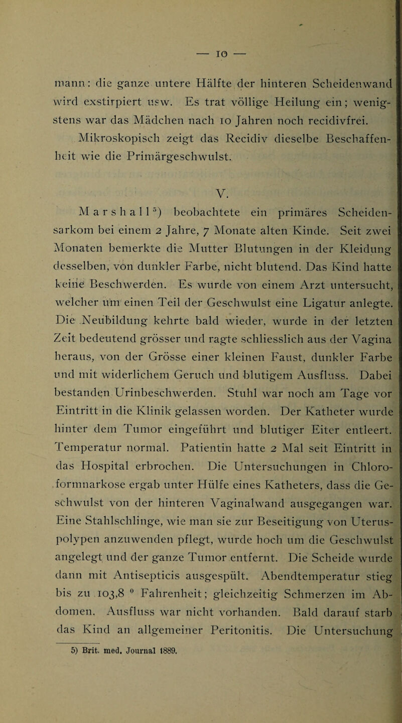 - IO — mann: die ganze untere Hälfte der hinteren Scheidenwand wird exstirpiert usw. Es trat völlige Heilung ein; wenig¬ stens war das Mädchen nach io Jahren noch recidivfrei. Mikroskopisch zeigt das Recidiv dieselbe Beschaffen¬ heit wie die Primärgeschwulst. V. M a r s h a 1 15) beobachtete ein primäres Scheiden¬ sarkom bei einem 2 Jahre, 7 Monate alten Kinde. Seit zwei Monaten bemerkte die Mutter Blutungen in der Kleidung desselben, von dunkler Farbe, nicht blutend. Das Kind hatte keine Beschwerden. Es würde von einem Arzt untersucht, welcher um einen Teil der Geschwulst eine Ligatur anlegte. Die Neubildung kehrte bald wieder, wurde in der letzten Zeit bedeutend grösser und ragte schliesslich aus der Vagina heraus, von der Grösse einer kleinen Faust, dunkler Farbe und mit widerlichem Geruch und blutigem Ausfluss. Dabei bestanden Urinbeschwerden. Stuhl war noch am Tage vor Eintritt in die Klinik gelassen worden. Der Katheter wurde hinter dem Tumor eingeführt und blutiger Eiter entleert. Temperatur normal. Patientin hatte 2 Mal seit Eintritt in das Hospital erbrochen. Die Untersuchungen in Chloro- formnarkose ergab unter Hülfe eines Katheters, dass die Ge¬ schwulst von der hinteren Vaginalwand ausgegangen war. Eine Stahlschlinge, wie man sie zur Beseitigung von Uterus¬ polypen anzuwenden pflegt, wurde hoch um die Geschwulst angelegt und der ganze Tumor entfernt. Die Scheide wurde dann mit Antisepticis ausgespült. Abendtemperatur stieg bis zu 103,8 0 Fahrenheit; gleichzeitig Schmerzen im Ab¬ domen. Ausfluss war nicht vorhanden. Bald darauf starb das Kind an allgemeiner Peritonitis. Die Untersuchung