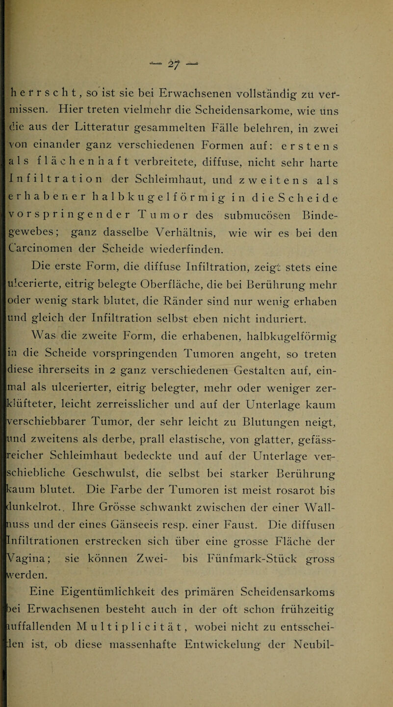 herrscht, so ist sie bei Erwachsenen vollständig zu ver¬ missen. Hier treten vielmehr die Scheidensarkome, wie uns die aus der Litteratur gesammelten Fälle belehren, in zwei von einander ganz verschiedenen Formen auf: erstens als flächenhaft verbreitete, diffuse, nicht sehr harte Infiltration der Schleimhaut, und zweitens als erhabener halb kugelförmig in dieScbeide vorspringender Tumor des submucösen Binde¬ gewebes; ganz dasselbe Verhältnis, wie wir es bei den Carcinomen der Scheide wiederfinden. Die erste Form, die diffuse Infiltration, zeigt stets eine ulcerierte, eitrig belegte Oberfläche, die bei Berührung mehr oder wenig stark blutet, die Ränder sind nur wenig erhaben und gleich der Infiltration selbst eben nicht induriert. Was die zweite Form, die erhabenen, halbkugelförmig in die Scheide vorspringenden Tumoren angeht, so treten diese ihrerseits in 2 ganz verschiedenen Gestalten auf, ein¬ mal als ulcerierter, eitrig belegter, mehr oder weniger zer¬ klüfteter, leicht zerreisslicher und auf der Unterlage kaum verschiebbarer Tumor, der sehr leicht zu Blutungen neigt, und zweitens als derbe, prall elastische, von glatter, gefäss- reicher Schleimhaut bedeckte und auf der Unterlage ver¬ schiebliche Geschwulst, die selbst bei starker Berührung kaum blutet. Die Farbe der Tumoren ist meist rosarot bis dunkelrot.. Ihre Grösse schwankt zwischen der einer Wall¬ nuss und der eines Gänseeis resp. einer Faust. Die diffusen Infiltrationen erstrecken sich über eine grosse Fläche der Vagina; sie können Zwei- bis Fünfmark-Stück gross werden. Eine Eigentümlichkeit des primären Scheidensarkoms 3ei Erwachsenen besteht auch in der oft schon frühzeitig mffallenden Multiplicität, wobei nicht zu entsschei- Jen ist, ob diese massenhafte Entwickelung der Neubil-