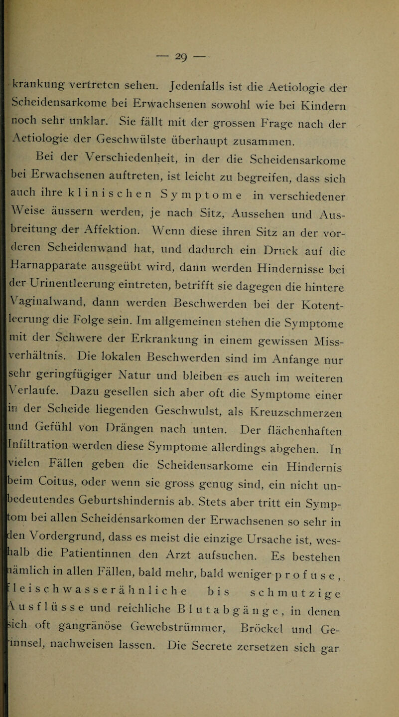 krankung vertreten sehen. Jedenfalls ist die Aetiologie der Scheidensarkome bei Erwachsenen sowohl wie bei Kindern noch sehr unklar. Sie fällt mit der grossen Frage nach der Aetiologie der Geschwülste überhaupt zusammen. Bei der Verschiedenheit, in der die Scheidensarkome bei Erwachsenen auftreten, ist leicht zu begreifen, dass sich auch ihre klinischen Symptome in verschiedener Weise äussern werden, je nach Sitz, Aussehen und Aus¬ breitung der Affektion. Wenn diese ihren Sitz an der vor¬ deren Scheidenwand hat, und dadurch ein Druck auf die Harnapparate ausgeübt wird, dann werden Hindernisse bei der Urinentleerung eintreten, betrifft sie dagegen die hintere Vaginalwand, dann werden Beschwerden bei der Kotent- kerung die Folge sein. Im allgemeinen stehen die Symptome mit dei Schwere der Erkrankung in einem gewissen Miss¬ verhältnis. Die lokalen Beschwerden sind im Anfänge nur sehr geringfügiger Natur und bleiben es auch im weiteren \ erlaufe. Dazu gesellen sich aber oft die Symptome einer in der Scheide liegenden Geschwulst, als Kreuzschmerzen und Gefühl von Drängen nach unten. Der flächenhaften Infiltration werden diese Symptome allerdings abgehen. In vielen Fällen geben die Scheidensarkome ein Hindernis beim Coitus, oder wenn sie gross genug sind, ein nicht un¬ bedeutendes Geburtshindernis ab. Stets aber tritt ein Symp¬ tom bei allen Scheidensarkomen der Erwachsenen so sehr in len Vordergrund, dass es meist die einzige Ursache ist, wes¬ halb die Patientinnen den Arzt aufsuchen. Es bestehen nämlich in allen Fällen, bald mehr, bald weniger p r o f u s e , ■ leischwasserähnliche bis schmutzige Ausflüsse und reichliche Blutabgänge, in denen sich oft gangränöse Gewebstrümmer, Brockel und Ge- innsel, nachweisen lassen. Die Secrete zersetzen sich gar