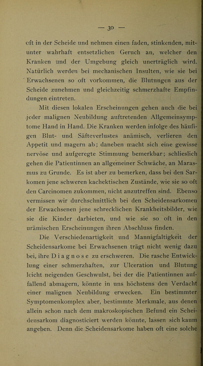 oft in der Scheide und nehmen einen faden, stinkenden, mit¬ unter wahrhaft entsetzlichen Geruch an, welcher den Kranken und der Umgebung gleich unerträglich wird. Natürlich werden bei mechanischen Insulten, wie sie bei Erwachsenen so oft Vorkommen, die Blutungen aus der Scheide zunehmen und gleichzeitig schmerzhafte Empfin¬ dungen eintreten. Mit diesen lokalen Erscheinungen gehen auch die bei jeder malignen Neubildung auftretenden Allgemeinsymp¬ tome Hand in Hand. Die Kranken werden infolge des häufi¬ gen Blut- und Säfteverlustes anämisch, verlieren den Appetit und magern ab; daneben macht sich eine gewisse nervöse und aufgeregte Stimmung bemerkbar; schlieslich gehen die Patientinnen an allgemeiner Schwäche, an Maras¬ mus zu Grunde. Es ist aber zu bemerken, dass bei den Sar¬ komen jene schweren kachektischen Zustände, wie sie so oft den Carcinomen zukommen, nicht anzutreffen sind. Ebenso vermissen wir durchschnittlich bei den Scheidensarkomen der Erwachsenen jene schrecklichen Krankheitsbilder, wie sie die Kinder darbieten, und wie sie so oft in den urämischen Erscheinungen ihren Abschluss finden. Die Verschiedenartigkeit und Mannigfaltigkeit der Scheidensarkome bei Erwachsenen trägt nicht wenig dazu bei, ihre Diagnose zu erschweren. Die rasche Entwick¬ lung einer schmerzhaften, zur Ulceration und Blutung leicht neigenden Geschwulst, bei der die Patientinnen auf¬ fallend abmagern, könnte in uns höchstens den Verdacht: einer malignen Neubildung erwecken. Ein bestimmter Symptomenkomplex aber, bestimmte Merkmale, aus denen allein schon nach dem makroskopischen Befund ein Schei¬ densarkom diagnosticiert werden könnte, lassen sich kaum angeben. Denn die Scheidensarkome haben oft eine solche