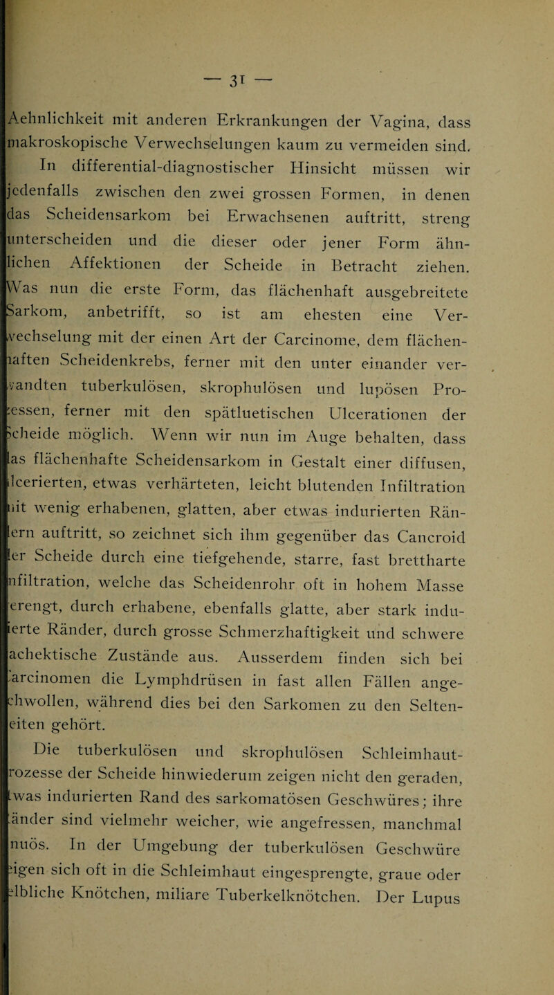 Aehnlichkeit mit anderen Erkrankungen der Vagina, dass makroskopische V erwechselungen kaum zu vermeiden sind. In differential-diagnostischer Hinsicht müssen wir jedenfalls zwischen den zwei grossen Formen, in denen das Scheidensarkom bei Erwachsenen auftritt, streng unterscheiden und die dieser oder jener Form ähn¬ lichen Affektionen der Scheide in Betracht ziehen. Was nun die erste Form, das flächenhaft ausgebreitete Sarkom, anbetrifft, so ist am ehesten eine Ver¬ wechselung mit der einen Art der Carcinome, dem flächen- laften Scheidenkrebs, ferner mit den unter einander ver¬ wandten tuberkulösen, skrophulösen und lupösen Pro¬ zessen, ferner mit den spätluetischen Ulcerationen der scheide möglich. Wenn wir nun im Auge behalten, dass Ias flächenhafte Scheidensarkom in Gestalt einer diffusen, leerierten, etwas verhärteten, leicht blutenden Infiltration üit wenig erhabenen, glatten, aber etwas indurierten Rän- ern auftritt, so zeichnet sich ihm gegenüber das Cancroid ■er Scheide durch eine tiefgehende, starre, fast brettharte nfiltration, welche das Scheidenrohr oft in hohem Masse erengt, durch erhabene, ebenfalls glatte, aber stark indu- ierte Ränder, durch grosse Schmerzhaftigkeit und schwere achektische Zustände aus. Ausserdem finden sich bei ✓arcinomen die Lymphdrüsen in fast allen Fällen ange- chwollen, während dies bei den Sarkomen zu den Selten- eiten gehört. Die tuberkulösen und skrophulösen Schleimhaut- rozesse der Scheide hinwiederum zeigen nicht den geraden, Lwas indurierten Rand des sarkomatösen Geschwüres; ihre -änder sind vielmehr weicher, wie angefressen, manchmal nuös. In der Umgebung der tuberkulösen Geschwüre ügen sich oft in die Schleimhaut eingesprengte, graue oder übliche Knötchen, miliare Tuberkelknötchen. Der Lupus