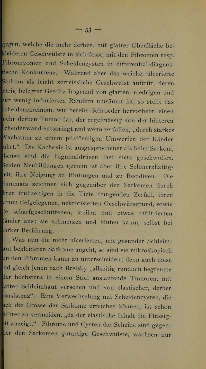 gegen, welche die mehr derben, mit glatter Oberfläche be¬ kleideten Geschwülste in sich fasst, mit den Fibromen resp. ['ibromyomen und Scheidencysten in differential-diagnos¬ tische Konkurrenz. Während aber das weiche, ulcerierte Sarkom als leicht zerreissliche Geschwulst auftritt, deren eitrig belegter Geschwürsgrund von glatten, niedrigen und mr wenig indurierten Rändern umsäumt ist, so stellt das ücheidencarcinom, wie bereits Schroeder hervorhebt, einen nehr derben d umor dar, der regelmässig von der hinteren icheidenwand entspringt und wenn zerfallen, „durch starkes Wachstum zu einem pilzförmigen Umwerfen der Ränder uhrt.“ Die Kachexie ist ausgesprochener als beim Sarkom, benso sind die Inguinaldrüsen fast stets geschwollen, leiden Neubildungen gemein ist aber ihre Schmerzhaftig- eit, ihre Neigung zu Blutungen und zu Recidiven. Die mmmata zeichnen sich gegenüber den Sarkomen durch hren frühzeitigen in die Tiefe dringenden Zerfall, ihren arum tiefgelegenen, nekrotisierten Geschwürsgrund, sowie ie scharfgeschnittenen, steilen und etwas infiltrierten Inder aus; sie schmerzen und bluten kaum, selbst bei Parker Berührung. Was nun die nicht ulcerierten, mit gesunder Schleim- iut bekleideten Sarkome angeht, so sind sie mikroskopisch )n den Fibromen kaum zu unterscheiden; denn auch diese nd gleich jenen nach Breisky „allseitig rundlich begrenzte ler höchstens in einem Stiel auslaufende Tumoren, mit atter Schleimhaut versehen und von elastischer, derber onsistenz“. Eine Verwechselung mit Scheidencysten, die ich die Grösse der Sarkome erreichen können, ist schon ichter zu vermeiden, „da der elastische Inhalt die Flüssig- ‘it anzeigt.“ Fibrome und Cysten der Scheide sind gegen- )er den Sarkomen gutartige Geschwülste, wachsen nur