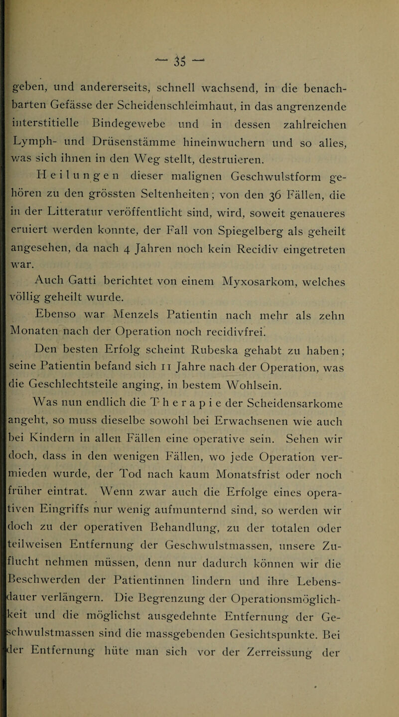 geben, und andererseits, schnell wachsend, in die benach¬ barten Gefässe der Scheidenschleimhaut, in das angrenzende interstitielle Bindegewebe und in dessen zahlreichen Lymph- und Drüsenstämme hineinwuchern und so alles, v/as sich ihnen in den Weg stellt, destruieren. Heilungen dieser malignen Geschwulstform ge¬ hören zu den grössten Seltenheiten; von den 36 Fällen, die in der Litteratur veröffentlicht sind, wird, soweit genaueres eruiert werden konnte, der Fall von Spiegelberg als geheilt angesehen, da nach 4 Jahren noch kein Recidiv eingetreten war. Auch Gatti berichtet von einem Myxosarkom, welches völlig geheilt wurde. Ebenso war Menzels Patientin nach mehr als zehn Monaten nach der Operation noch recidivfrei. Den besten Erfolg scheint Rubeska gehabt zu haben; seine Patientin befand sich 11 Jahre nach der Operation, was die Geschlechtsteile anging, in bestem Wohlsein. Was nun endlich die T h e r a p i e der Scheidensarkome angeht, so muss dieselbe sowohl bei Erwachsenen wie auch bei Kindern in allen Fällen eine operative sein. Sehen wir doch, dass in den wenigen Fällen, wo jede Operation ver¬ mieden wurde, der Tod nach kaum Monatsfrist oder noch früher eintrat. Wenn zwar auch die Erfolge eines opera¬ tiven Eingriffs nur wenig aufmunternd sind, so werden wir doch zu der operativen Behandlung, zu der totalen oder teilweisen Entfernung der Geschwulstmassen, unsere Zu¬ flucht nehmen müssen, denn nur dadurch können wir die Beschwerden der Patientinnen lindern und ihre Lebens¬ dauer verlängern. Die Begrenzung der Operationsmöglich¬ keit und die möglichst ausgedehnte Entfernung der Ge¬ schwulstmassen sind die massgebenden Gesichtspunkte. Bei der Entfernung hüte man sich vor der Zerreissung der