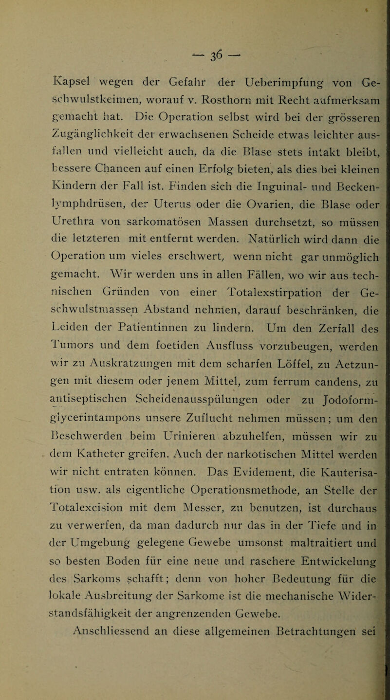 Kapsel wegen der Gefahr der Ueberimpfung von Ge¬ schwulstkeimen, worauf v. Rosthorn mit Recht aufmerksam gemacht hat. Die Operation selbst wird bei der grösseren Zugänglichkeit der erwachsenen Scheide etwas leichter aus- fallen und vielleicht auch, da die Blase stets intakt bleibt, bessere Chancen auf einen Erfolg bieten, als dies bei kleinen Kindern der Fall ist. Finden sich die Inguinal- und Becken- lymphdriisen, der Uterus oder die Ovarien, die Blase oder Urethra von sarkomatösen Massen durchsetzt, so müssen die letzteren mit entfernt werden. Natürlich wird dann die Operation um vieles erschwert, wenn nicht gar unmöglich gemacht. Wir werden uns in allen Fällen, wo wir aus tech¬ nischen Gründen von einer Totalexstirpation der Ge¬ schwulstmassen Abstand nehmen, darauf beschränken, die Leiden der Patientinnen zu lindern. Um den Zerfall des Tumors und dem foetiden Ausfluss vorzubeugen, werden wir zu Auskratzungen mit dem scharfen Löffel, zu Aetzun- gen mit diesem oder jenem Mittel, zum ferrum candens, zu antiseptischen Scheidenausspülungen oder zu Jodoform¬ glycerintampons unsere Zuflucht nehmen müssen; um den Beschwerden beim Urinieren abzuhelfen, müssen wir zu dem Katheter greifen. Auch der narkotischen Mittel werden wir nicht entraten können. Das Evidement, die Kauterisa¬ tion usw. als eigentliche Operationsmethode, an Stelle der Totalexcision mit dem Messer, zu benutzen, ist durchaus zu verwerfen, da man dadurch nur das in der Tiefe und in der Umgebung gelegene Gewebe umsonst maltraitiert und so besten Boden für eine neue und raschere Entwickelung des Sarkoms schafft; denn von hoher Bedeutung für die lokale Ausbreitung der Sarkome ist die mechanische Wider¬ standsfähigkeit der angrenzenden Gewebe. Anschliessend an diese allgemeinen Betrachtungen sei