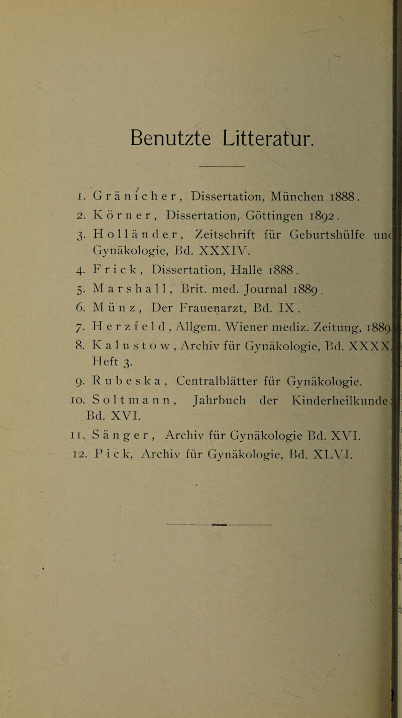 Benutzte Litteratur. 1. Gränicher, Dissertation, München 1888. 2. Körne r , Dissertation, Göttingen 1892. 3. Holländer, Zeitschrift für Geburtshülfe unc] Gynäkologie, Bd. XXXIV. 4. F r i c k , Dissertation, Halle 1888 - 5. Mars hall, Brit. med. Journal 1889 . 6. Münz, Der Frauenarzt, Bd. IX. 7. H e r z f e 1 d , Allgem. Wiener niediz. Zeitung, 1889J 8. Kal u stow, Archiv für Gynäkologie, Bd. XXXXJ Heft 3. 9. Rubeska, Centralblätter für Gynäkologie. 10. Sol t mann, Jahrbuch der Kinderheilkunde ] Bd. XVI. 11. Sänger, Archiv für Gynäkologie Bd. XVI.