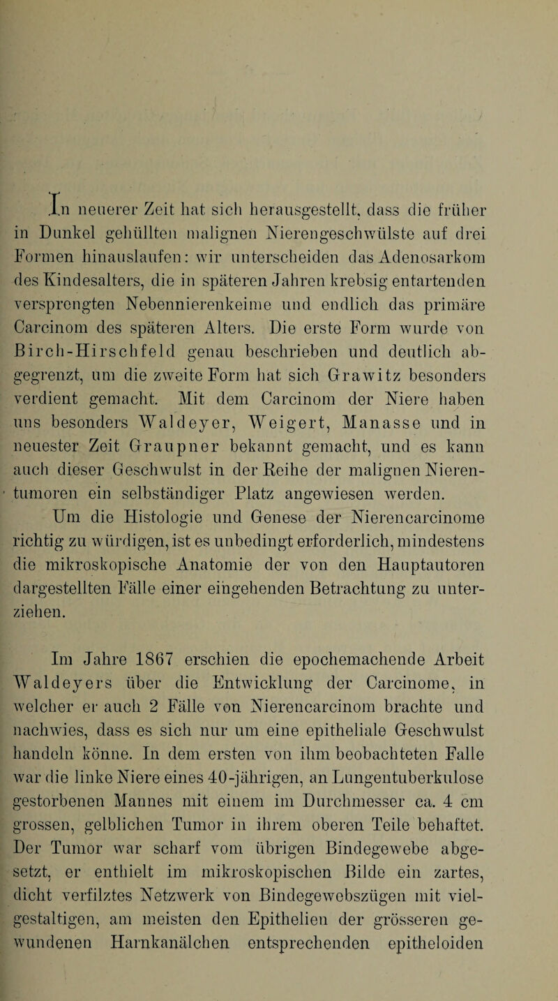in Dunkel gehüllten malignen Nierengeschwülste auf drei Formen hinauslaufen: wir unterscheiden das Adenosarkom des Kindesalters, die in späteren Jahren krebsig entartenden versprengten Nebennierenkeime und endlich das primäre Carcinom des späteren Alters. Die erste Form wurde von Birch-Hirschfeld genau beschrieben und deutlich ab¬ gegrenzt, um die zweite Form hat sich Grawitz besonders verdient gemacht. Mit dem Carcinom der Niere haben uns besonders AValdeyer, Weigert, Manasse und in neuester Zeit Graupner bekannt gemacht, und es kann auch dieser Geschwulst in der Reihe der malignen Nieren¬ tumoren ein selbständiger Platz angewiesen werden. Um die Histologie und Genese der Nierencarcinome richtig zu würdigen, ist es unbedingt erforderlich, mindestens die mikroskopische Anatomie der von den Hauptautoren dargestellten Fälle einer eingehenden Betrachtung zu unter¬ ziehen. Im Jahre 1867 erschien die epochemachende Arbeit Waldeyers über die Entwicklung der Carcinome, in welcher er auch 2 Fälle von Nierencarcinom brachte und nachwies, dass es sich nur um eine epitheliale Geschwulst handeln könne. In dem ersten von ihm beobachteten Falle war die linke Niere eines 40-jährigen, an Lungentuberkulose gestorbenen Mannes mit einem im Durchmesser ca. 4 cm grossen, gelblichen Tumor in ihrem oberen Teile behaftet. Der Tumor war scharf vom übrigen Bindegewebe abge¬ setzt, er enthielt im mikroskopischen Bilde ein zartes, dicht verfilztes Netzwerk von Bindegewebsztigen mit viel¬ gestaltigen, am meisten den Epithelien der grösseren ge¬ wundenen Harnkanälchen entsprechenden epitheloiden