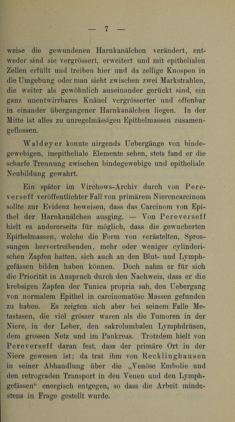 weise die gewundenen Harnkanälchen verändert, ent¬ weder sind sie vergrössert, erweitert und mit epithelialen Zellen erfüllt und treiben hier und da zellige Knospen in die Umgebung oder man sieht zwischen zwei Markstrahlen, die weiter als gewöhnlich auseinander gerückt sind, ein ganz unentwirrbares Knäuel vergrösserter und offenbar in einander übergangener Harnkanälchen liegen. In der Mitte ist alles zu unregelmässigen Epithelmassen zusamen- geflossen. Wald ey er konnte nirgends Uebergänge von binde¬ gewebigen, inepitheliale Elemente sehen, stets fand er die scharfe Trennung zwischen bindegewebige und epitheliale Neubildung gewahrt. Ein später im Yirchows-Archiv durch von Pere- verseff veröffentlichter Fall von primärem Nierencarcinom sollte zur Evidenz beweisen, dass das Carcinom von Epi¬ thel der Harnkanälchen ausging. — Yon Pereverseff hielt es andererseits für möglich, dass die gewucherten Epithelmassen, welche die Form von verästelten, Spros¬ sungen hervortreibenden, mehr oder weniger cylinderi- schen Zapfen hatten, sich auch an den Blut- und Lymph- gefässen bilden haben können. Doch nahm er für sich die Priorität in Anspruch durch den Nachwmis, dass er die krebsigen Zapfen der Tunica propria sah, den Uebergang von normalem Epithel in carcinomatöse Massen gefunden zu haben. Es zeigten sich aber bei seinem Falle Me¬ tastasen, die viel grösser waren als die Tumoren in der Niere, in der Leber, den sakrolumbalen Lymphdrüsen, dem grossen Netz und im Pankreas. Trotzdem hielt von Pereverseff daran fest, dass der primäre Ort in der Niere gewesen ist; da trat ihm von Recklinghausen in seiner Abhandlung über die „Yenöse Embolie und den retrograden Transport in den Yenen und den Lymph- gefässen“ energisch entgegen, so dass die Arbeit minde¬ stens in Frage gestellt wurde.