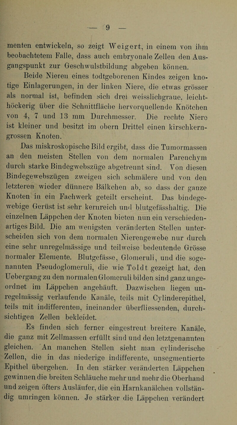 menten entwickeln, so zeigt Weigert, in einem von ihm beobachtetem Falle,, dass auch embryonale Zellen den Aus¬ gangspunkt zur Geschwulstbildung abgeben können. Beide Niereu eines todtgeborenen Kindes zeigen kno¬ tige Einlagerungen, in der linken Niere, die etwas grösser als normal ist, befinden sich drei weisslicbgraue. leicht- höckerig über die Schnittfläche hervorquellende Knötchen von 4, 7 und 13 mm Durchmesser. Die rechte Niere ist kleiner und besitzt im obern Drittel einen kirschkern¬ grossen Knoten. Das miskroskopische Bild ergibt, dass die Tumormassen an den meisten Stellen von dem normalen Parenchvm «/ durch starke Bindegwebsztige abgetrennt sind. Von diesen Bindegewebszügen zweigen sich schmälere und von den letzteren wieder dünnere Bälkchen ab, so dass der ganze Knoten in ein Fach werk geteilt erscheint. Das bindege¬ webige Gerüst ist sehr kernreich und blutgefässhaltig. Die einzelnen Läppchen der Knoten bieten nun ein verschieden¬ artiges Bild. Die am wenigsten veränderten Stellen unter¬ scheiden sich von dem normalen Nierengewebe nur durch eine sehr unregelmässige und teilweise bedeutende Grösse normaler Elemente. Blutgefässe, Glomeruli, und die soge¬ nannten Pseudoglomeruli, die wie Toldt gezeigt hat, den Uebergang zu den normalen Glomeruli bilden sind ganz unge¬ ordnet im Läppchen angehäuft. Dazwischen liegen un¬ regelmässig verlaufende Kanäle, teils mit Cylinderepithel, teils mit indifferenten, ineinander Überfliessenden, durch¬ sichtigen Zellen bekleidet. Es finden sich ferner eingestreut breitere Kanäle, die ganz mit Zellmassen erfüllt sind und den letztgenannten gleichen. An manchen Stellen sieht man cvlinderische Zellen, die in das niederige indifferente, unsogmentierte Epithel übergehen. In den stärker veränderten Läppchen gewinnen die breiten Schläuche mehr und mehr die Oberhand und zeigen öfters Ausläufer, die ein Harnkanälchen vollstän¬ dig umringen können. Je stärker die Läppchen verändert