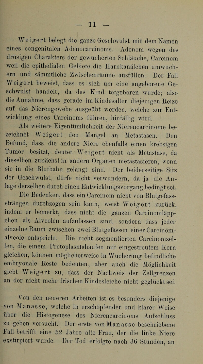 Weigert belegt die ganze Geschwulst mit dem Namen eines congenitalen Adenocarcinoms. Adenom wegen des drüsigen Charakters der gewucherten Schläuche, Carcinom weil die epithelialen Gebiete die Harnkanälchen umwuch¬ ern und sämmtliche Zwischenräume ausfüllen. Der Fall Weigert beweist, dass es sich um eine angeborene Ge¬ schwulst handelt, da das Kind totgeboren wurde; also die Annahme, dass gerade im Kindesalter diejenigen Reize auf das Nierengewebe ausgeübt werden, welche zur Ent¬ wicklung eines Carcinoms führen, hinfällig wird. Als weitere Eigentümlichkeit der Nierencarcinome be¬ zeichnet Weigert den Mangel an Metastasen. Den Befund, dass die andere Niere ebenfalls einen krebsigen Tumor besitzt, deutet Weigert nicht als Metastase, da dieselben zunächst in andern Organen metastasieren, wenn sie in die Blutbahn gelangt sind. Der beiderseitige Sitz der Geschwulst, dürfe nicht verwundern, da ja die An¬ lage derselben durch einen Entwicklungsvorgang bedingt sei. Die Bedenken, dass ein Carcinom nicht von Blutgefäss¬ strängen durchzogen sein kann, weist Weigert zurück, indem er bemerkt, dass nicht die ganzen Carcinomläpp- chen als Alveolen aufzufassen sind, sondern dass jeder einzelne Raum zwischen zwei Blutgefässen einer Carcinom- alveole entspricht. Die nicht segmentierten Carcinomzel- len, die einem Protoplasnlahaufen mit eingestreutem Kern gleichen, können möglicherweise in Wucherung befindliche embryonale Reste bedeuten, aber auch die Möglichkeit giebt Weigert zu, dass der Nachweis der Zellgrenzen an der nicht mehr frischen Kindesleiche nicht geglückt sei. Von den neueren Arbeiten ist es besonders diejenige von Manasse, welche in erschöpfender und klarer Weise über die Histogenese des Nierencarcinoms Aufschluss zu geben versucht. Der erste von Manasse beschriebene Fall betrifft eine 52 Jahre alte Frau, der die linke Niere exstirpiert wurde. Der Tod erfolgte nach 36 Stunden, an