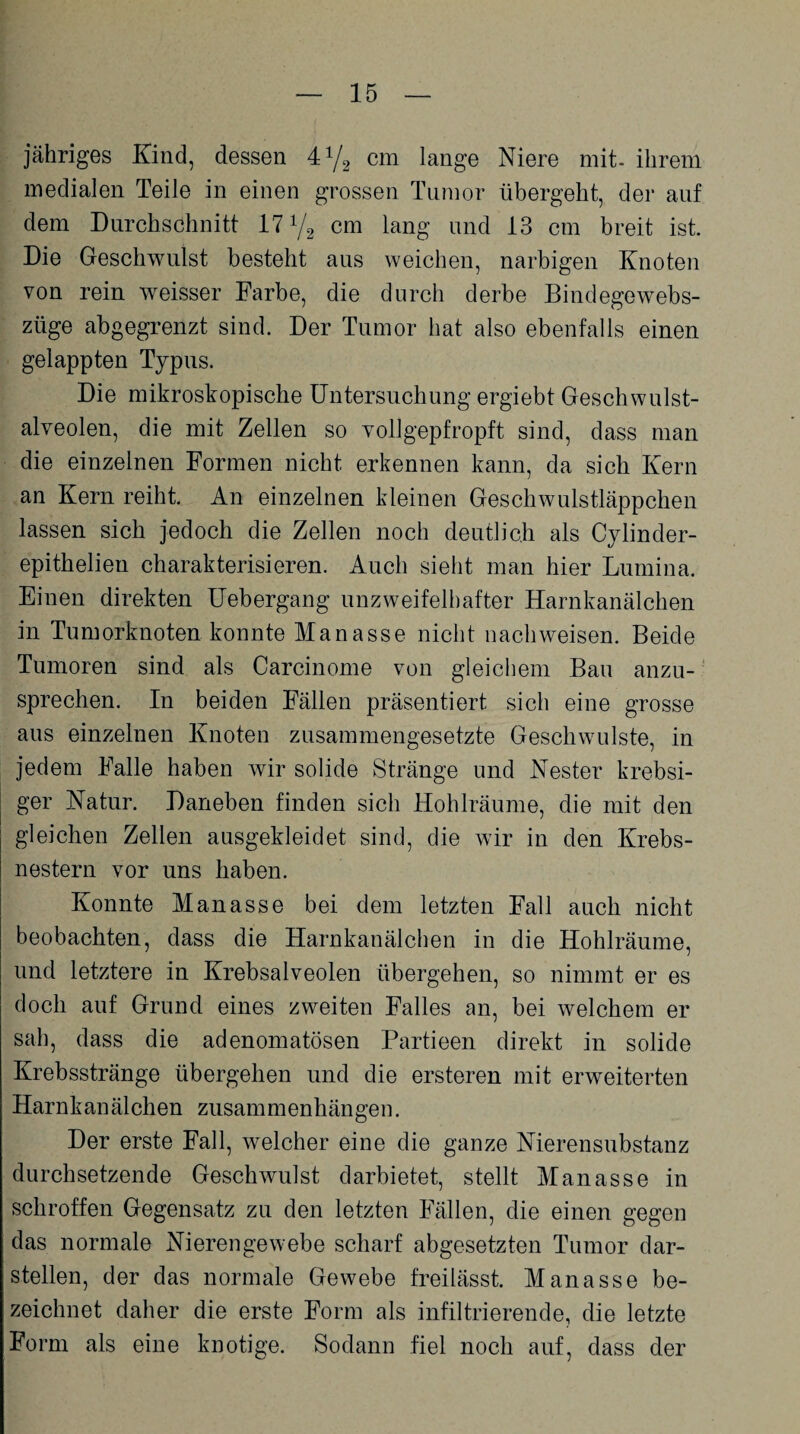 jähriges Kind, dessen 4y2 cm lange Niere mit- ihrem medialen Teile in einen grossen Tumor übergeht, der auf dem Durchschnitt 17 y2 cm lang und 13 cm breit ist. Die Geschwulst besteht aus weichen, narbigen Knoten von rein weisser Farbe, die durch derbe Bindegewebs- züge abgegrenzt sind. Der Tumor hat also ebenfalls einen gelappten Typus. Die mikroskopische Untersuchung ergiebt Geschwulst¬ alveolen, die mit Zellen so vollgepfropft sind, dass man die einzelnen Formen nicht erkennen kann, da sich Kern an Kern reiht. An einzelnen kleinen Geschwulstläppchen lassen sich jedoch die Zellen noch deutlich als Cylinder- epithelien charakterisieren. Auch sieht man hier Lumina. Einen direkten Uebergang unzweifelhafter Harnkanälchen in Tumorknoten konnte Manasse nicht nachweisen. Beide Tumoren sind als Carcinome von gleichem Bau anzu¬ sprechen. In beiden Fällen präsentiert sich eine grosse aus einzelnen Knoten zusammengesetzte Geschwülste, in jedem Falle haben wir solide Stränge und Nester krebsi- ger Natur. Daneben finden sich Hohlräume, die mit den gleichen Zellen ausgekleidet sind, die wir in den Krebs¬ nestern vor uns haben. Konnte Manasse bei dem letzten Fall auch nicht beobachten, dass die Harnkanälchen in die Hohlräume, und letztere in Krebsalveolen übergehen, so nimmt er es doch auf Grund eines zweiten Falles an, bei welchem er sah, dass die adenomatösen Partieen direkt in solide Krebsstränge übergehen und die ersteren mit erweiterten Harn k an äl ch en zusam m en h än ge n. Der erste Fall, welcher eine die ganze Nierensubstanz durchsetzende Geschwulst darbietet, stellt Manasse in schroffen Gegensatz zu den letzten Fällen, die einen gegen das normale Nierengewebe scharf abgesetzten Tumor dar¬ stellen, der das normale Gewebe freilässt. Manasse be¬ zeichnet daher die erste Form als infiltrierende, die letzte Form als eine knotige. Sodann fiel noch auf, dass der