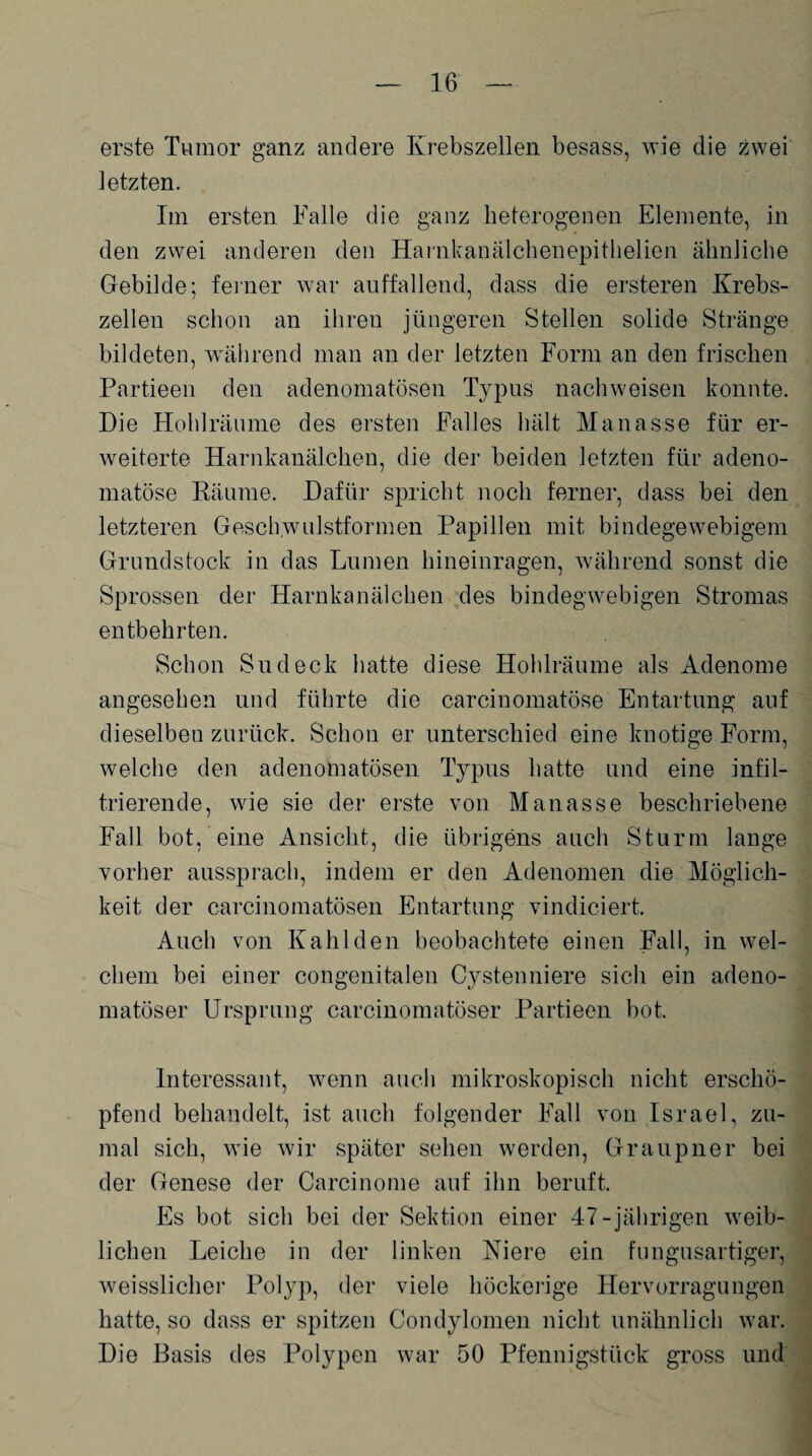 erste Tumor ganz andere Krebszellen besass, wie die zwei letzten. Im ersten Falle die ganz heterogenen Elemente, in den zwei anderen den Harnkanälchenepithelien ähnliche Gebilde; feiner war auffallend, dass die ersteren Krebs¬ zellen schon an ihren jüngeren Stellen solide Stränge bildeten, während man an der letzten Form an den frischen Partieen den adenomatösen Typus nachweisen konnte. Die Hohlräume des ersten Falles hält Manasse für er¬ weiterte Harnkanälchen, die der beiden letzten für adeno¬ matöse Räume. Dafür spricht noch ferner, dass bei den letzteren Geschwulstformen Papillen mit bindegewebigem Grundstock in das Lumen hineinragen, während sonst die Sprossen der Harnkanälchen des bindegwebigen Stromas entbehrten. Schon Sudeck hatte diese Hohlräume als Adenome angesehen und führte die carcinomatöse Entartung auf dieselben zurück. Schon er unterschied eine knotige Form, welche den adenomatösen Typus hatte und eine infil¬ trierende, wie sie der erste von Manasse beschriebene Fall bot, eine Ansicht, die übrigens auch Sturm lange vorher aussprach, indem er den Adenomen die Möglich¬ keit der carcinomatösen Entartung vindiciert. Auch von Kahl den beobachtete einen Fall, in wel¬ chem bei einer congenitalen Cystenniere sich ein adeno¬ matöser Ursprung carcinomatöser Partieen bot. Interessant, wenn auch mikroskopisch nicht erschö¬ pfend behandelt, ist auch folgender Fall von Israel, zu¬ mal sich, wie wir später sehen werden, Graupner bei der Genese der Carcinome auf ihn beruft. Es bot sich bei der Sektion einer 47-jährigen weib¬ lichen Leiche in der linken Niere ein fungusartiger, weisslicher Polyp, der viele höckerige Hervorragungen hatte, so dass er spitzen Condylomen nicht unähnlich war. Die Basis des Polypen war 50 Pfennigstück gross und