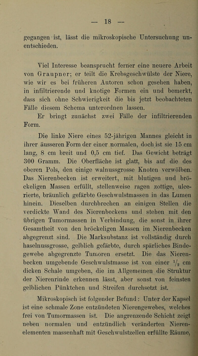 gegangen ist, lässt die mikroskopische Untersuchung un¬ entschieden. Viel Interesse beansprucht ferner eine neuere Arbeit von Graupner; er teilt die Krebsgeschwülste der Niere, wie wir es bei früheren Autoren schon gesehen haben, in infiltrierende und knotige Formen ein und bemerkt, dass sich ohne Schwierigkeit die bis jetzt beobachteten Fälle diesem Schema unterordnen lassen. Er bringt zunächst zwei Fälle der infiltrierenden Form. Die linke Niere eines 52-jährigen Mannes gleicht in ihrer äusseren Form der einer normalen, doch ist sie 15 cm lang, 8 cm breit und 0,5 cm tief. Das Gewicht beträgt 300 Gramm. Die Oberfläche ist glatt, bis auf die des oberen Pols, den einige walnussgrosse Knoten verwölben. Das Nierenbecken ist erweitert, mit blutigen und brö¬ ckeligen Massen erfüllt, stellenweise ragen zottige, ulce- rierte, bräunlich gefärbte Geschwulstmassen in das Lumen hinein. Dieselben durchbrechen an einigen Stellen die verdickte Wand des Nierenbeckens und stehen mit den übrigen Tumormassen in Verbindung, die sonst in ihrer Gesamtheit von den bröckeligen Massen im Nierenbecken abgegrenzt sind. Die Marksubstanz ist vollständig durch haselnussgrosse, gelblich gefärbte, durch spärliches Binde¬ gewebe abgegrenzte Tumoren ersetzt. Die das Nieren¬ becken umgebende Geschwulstmasse ist von einer 1/2 cm dicken Schale umgeben, die im Allgemeinen die Struktur der Nierenrinde erkennen lässt, aber sonst von feinsten gelblichen Pünktchen und Streifen durchsetzt ist. Mikroskopisch ist folgender Befund : Unter der Kapsel ist eine schmale Zone entzündeten Nierengewebes, welches frei von Tumormassen ist. Die angrenzende Schicht zeigt neben normalen und entzündlich veränderten Nieren¬ elementen massenhaft mit Geschwulstzellen erfüllte Räume,