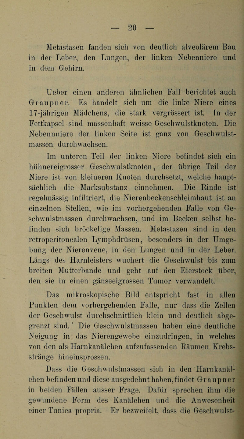 Metastasen fanden sich von deutlich alveolärem Bau in der Leber, den Lungen, der linken Nebenniere und in dem Gehirn. Ueber einen anderen ähnlichen Fall berichtet auch Graupner. Es handelt sich um die linke Niere eines 17-jährigen Mädchens, die stark vergrössert ist. Tn der Fettkapsel sind massenhaft weisse Geschwulstknoten. Die Nebennniere der linken Seite ist ganz von Geschwulst¬ massen d urch w achsen. Im unteren Teil der linken Niere befindet sich ein hühnereigrosser Geschwulstknoten, der übrige Teil der Niere ist von kleineren Knoten durchsetzt, welche haupt¬ sächlich die Marksubstanz einnehmen. Die Rinde ist regelmässig infiltriert, die Nierenbeckenschleimhaut ist an einzelnen Stellen, wie im vorhergehenden Falle von Ge¬ schwulstmassen durchwachsen, und im Becken selbst be¬ finden sich bröckelige Massen. Metastasen sind in den retroperitonealen Lymphdrüsen, besonders in der Umge¬ bung der Nierenvene, in den Lungen und in der Leber. Längs des Hamleisters wuchert die Geschwulst bis zum breiten Mutterbande und geht auf den Eierstock über, den sie in einen gänseeigrossen Tumor verwandelt. Das mikroskopische Bild entspricht fast in allen Punkten dem vorhergehenden Falle, nur dass die Zellen der Geschwulst durchschnittlich klein und deutlich abge¬ grenzt sind. * Die Geschwulstmassen haben eine deutliche Neigung in das Nierengewebe einzudringen, in welches von den als Harnkanälchen aufzufassenden Räumen Krebs¬ stränge hineinsprossen. Dass die Geschwulstmassen sich in den Harnkanäl¬ chen befinden und diese ausgedehnt haben, findet Gra u p n er in beiden Fällen ausser Frage. Dafür sprechen ihm die gewundene Form des Kanälchen und die Anwesenheit einer Tunica propria. Er bezweifelt, dass die Geschwulst-