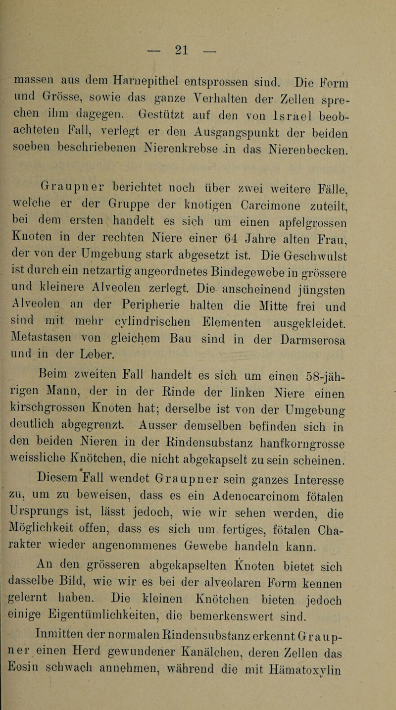 massen aas dem Harnepithel entsprossen sind. Die Form and Grösse, sowie das ganze Verhalten der Zellen spre¬ chen ihm dagegen. Gestützt auf den von Israel beob¬ achteten Fall, verlegt er den Ausgangspunkt der beiden soeben beschriebenen Nierenkrebse .in das Nierenbecken. Graupner berichtet noch über zwei weitere Fälle, welche er der Gruppe der knotigen Carcimone zuteilt, bei dem ersten handelt es sich um einen apfelgrossen Knoten in der rechten Niere einer 64 Jahre alten Frau, der von der Umgebung stark abgesetzt ist. Die Geschwulst ist durch ein netzartig angeordnetes Bindegewebe in grössere und kleinere Alveolen zerlegt. Die anscheinend jüngsten Alveolen an der Peripherie halten die Mitte frei und sind mit mehr cylindrischen Elementen ausgekleidet. Metastasen von gleichem Bau sind in der Darmserosa und in der Leber. Beim zweiten Fall handelt es sich um einen 58-jäh¬ rigen Mann, der in der Kinde der linken Niere einen kirschgrossen Knoten hat; derselbe ist von der Umgebung deutlich abgegrenzt. Ausser demselben befinden sich in den beiden Nieren in der Rindensubstanz hanfkorngrosse weissliche Knötchen, die nicht abgekapselt zu sein scheinen. Diesem Fall wendet Graupner sein ganzes Interesse zu, um zu beweisen, dass es ein Adenocarcinom fötalen Ursprungs ist, lässt jedoch, wie wir sehen werden, die Möglichkeit offen, dass es sich um fertiges, fötalen Cha¬ rakter wieder angenommenes Gewebe handeln kann. An den grösseren abgekapselten Knoten bietet sich dasselbe Bild, wie wir es bei der alveolaren Form kennen gelernt haben. Die kleinen Knötchen bieten jedoch einige Eigentümlichkeiten, die bemerkenswert sind. Inmitten der normalen Rindensubstanz erkennt Graup¬ ner einen Herd gewundener Kanälchen, deren Zellen das Eosin schwach annehmen, während die mit Hämatoxvlin