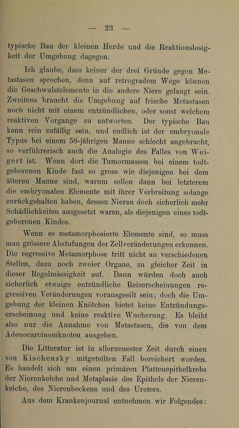 typische Bau der kleinen Herde und die Reaktionslosig- keit der Umgebung dagegen. Ich glaube, dass keiner der drei Gründe gegen Me¬ tastasen sprechen, denn auf retrogradem Wege können die Geschwulstelemente in die andere Niere gelangt sein. Zweitens braucht die Umgebung auf frische Metastasen noch nicht mit einem entzündlichen, oder sonst welchem reaktiven Vorgänge zu antworten. Der typische Bau kann rein zufällig sein, und endlich ist der embryonale Typus bei einem 58-jährigen Manne schlecht angebracht, so verführerisch auch die Analogie des Falles von Wei¬ gert ist. Wenn dort die Tumormassen bei einem todt- geborenen Kinde fast so gross wie diejenigen bei dem älteren Manne sind, warum sollen dann bei letzterem die embryonalen Elemente mit ihrer Verbreitung solange zurückgehalten haben, dessen Nieren doch sicherlich mehr Schädlichkeiten ausgesetzt waren, als diejenigen eines todt- geborenen Kindes. Wenn es metamorphosierte Elemente sind, so muss man grössere Abstufungen der Zellveränderungen erkennen. Die regressive Metamorphose tritt nicht an verschiedenen Stellen, dazu noch zweier Organe, zu gleicher Zeit in dieser Regelmässigkeit auf. Dann würden doch auch sicherlich etwaige entzündliche Reizerscheinungen re¬ gressiven Veränderungen vorausgeeilt sein; doch die Um¬ gebung der kleinen Knötchen bietet keine Entzündungs¬ erscheinung und keine reaktive Wucherung. Es bleibt also nur die Annahme von Metastasen, die von dem Ad enocarci nomkn oten ausgehen. Die Litteratur ist in allerneuester Zeit durch einen von Kischensky mitgeteilten Fall bereichert worden. Es handelt sich um einen primären Plattenepithelkrebs der Nierenkelche und Metaplasie des Epithels der Nieren¬ kelche, des Nierenbeckens und des Ureters. Aus dem Krankenjournal entnehmen wir Folgendes: