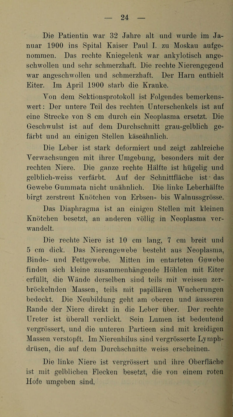 Die Patientin war 32 Jahre alt und wurde im Ja¬ nuar 1900 ins Spital Kaiser Paul I. zu Moskau aufge¬ nommen. Das rechte Kniegelenk war ankylotisch ange¬ schwollen und sehr schmerzhaft. Die rechte Nierengegend, war angeschwollen und schmerzhaft. Der Harn enthielt Eiter. Im April 1900 starb die Kranke. Von dem Sektionsprotokoll ist Folgendes bemerkens¬ wert : Der untere Teil des rechten Unterschenkels ist auf eine Strecke von 8 cm durch ein Neoplasma ersetzt. Die Geschwulst ist auf dem Durchschnitt grau-gelblich ge¬ färbt und an einigen Stellen käseähnlich. Die Leber ist stark deformiert und zeigt zahlreiche Verwachsungen mit ihrer Umgebung, besonders mit der rechten Niere. Die ganze rechte Hälfte ist hügelig und gelblich-weiss verfärbt. Auf der Schnittfläche ist • das Gewebe Gummata nicht unähnlich. Die linke Leberhälfte birgt zerstreut Knötchen von Erbsen- bis Walnussgrösse. Das Diaphragma ist an einigen Stellen mit kleinen Knötchen besetzt, an anderen völlig in Neoplasma ver¬ wandelt. Die rechte Niere ist 10 cm lang, 7 cm breit und 5 cm dick. Das Nierengewebe besteht aus Neoplasma, Binde- und Fettgewebe. Mitten im entarteten Gewebe finden sich kleine zusammenhängende Höhlen mit Eiter erfüllt, die Wände derselben sind teils mit weissen zer¬ bröckelnden Massen, teils mit papillären Wucherungen bedeckt. Die Neubildung geht am oberen und äusseren Rande der Niere direkt in die Leber über. Der rechte Ureter ist überall verdickt. Sein Lumen ist bedeutend vergrössert, und die unteren Partieen sind mit kreidigen Massen verstopft. Im Nierenhilus sind vergrösserte Lymph- drüsen, die auf dem Durchschnitte weiss erscheinen. Die linke Niere ist vergrössert und ihre Oberfläche ist mit gelblichen Flecken besetzt, die von einem roten Hofe umgeben sind.