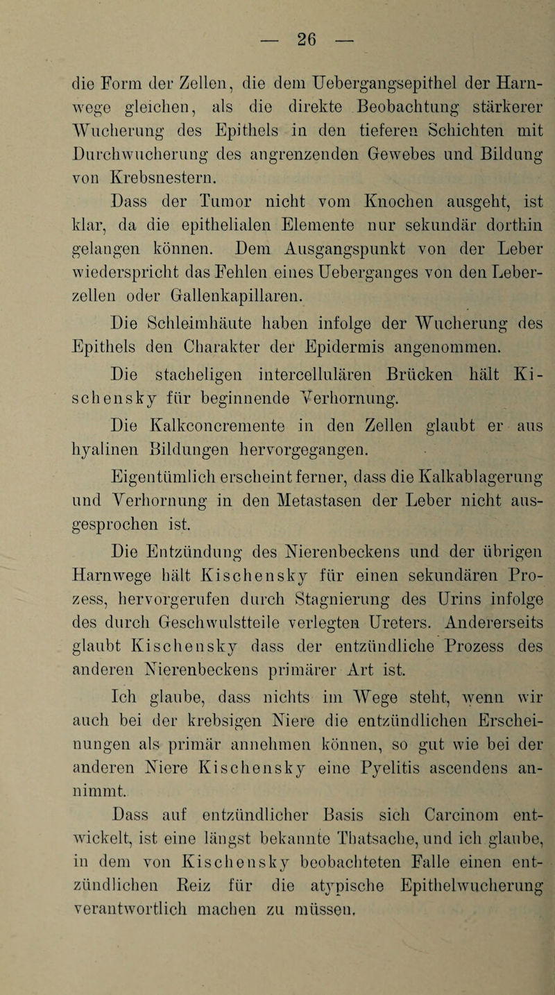 die Form der Zellen, die dem Uebergangsepithel der Harn¬ wege gleichen, als die direkte Beobachtung stärkerer Wucherung des Epithels in den tieferen Schichten mit Durchwucherung des angrenzenden Gewebes und Bildung von Krebsnestern. Dass der Tumor nicht vom Knochen ausgeht, ist klar, da die epithelialen Elemente nur sekundär dorthin gelangen können. Dem Ausgangspunkt von der Leber wiederspricht das Fehlen eines Ueberganges von den Leber¬ zellen oder Gallenkapillaren. Die Schleimhäute haben infolge der Wucherung des Epithels den Charakter der Epidermis angenommen. Die stacheligen intercellulären Brücken hält Ki¬ sch ensky für beginnende Verhornung. Die Kalkconcremente in den Zellen glaubt er aus hyalinen Bildungen hervorgegangen. Eigentümlich erscheint ferner, dass die Kalkablagerung und Verhornung in den Metastasen der Leber nicht aus¬ gesprochen ist. Die Entzündung des Nierenbeckens und der übrigen Harnwege hält Kisch ensky für einen sekundären Pro¬ zess, hervorgerufen durch Stagnierung des Urins infolge des durch Geschwulstteile verlegten Ureters. Andererseits glaubt Kischensky dass der entzündliche Prozess des anderen Nierenbeckens primärer Art ist. Ich glaube, dass nichts im Wege steht, wenn wir auch bei der krebsigen Niere die entzündlichen Erschei¬ nungen als primär annehmen können, so gut wie bei der anderen Niere Kischensky eine Pyelitis ascendens an¬ nimmt. Dass auf entzündlicher Basis sich Carcinom ent¬ wickelt, ist eine längst bekannte Thatsache, und ich glaube, in dem von Kischensky beobachteten Falle einen ent¬ zündlichen Reiz für die at}rpische Epithelwucherung verantwortlich machen zu müssen.