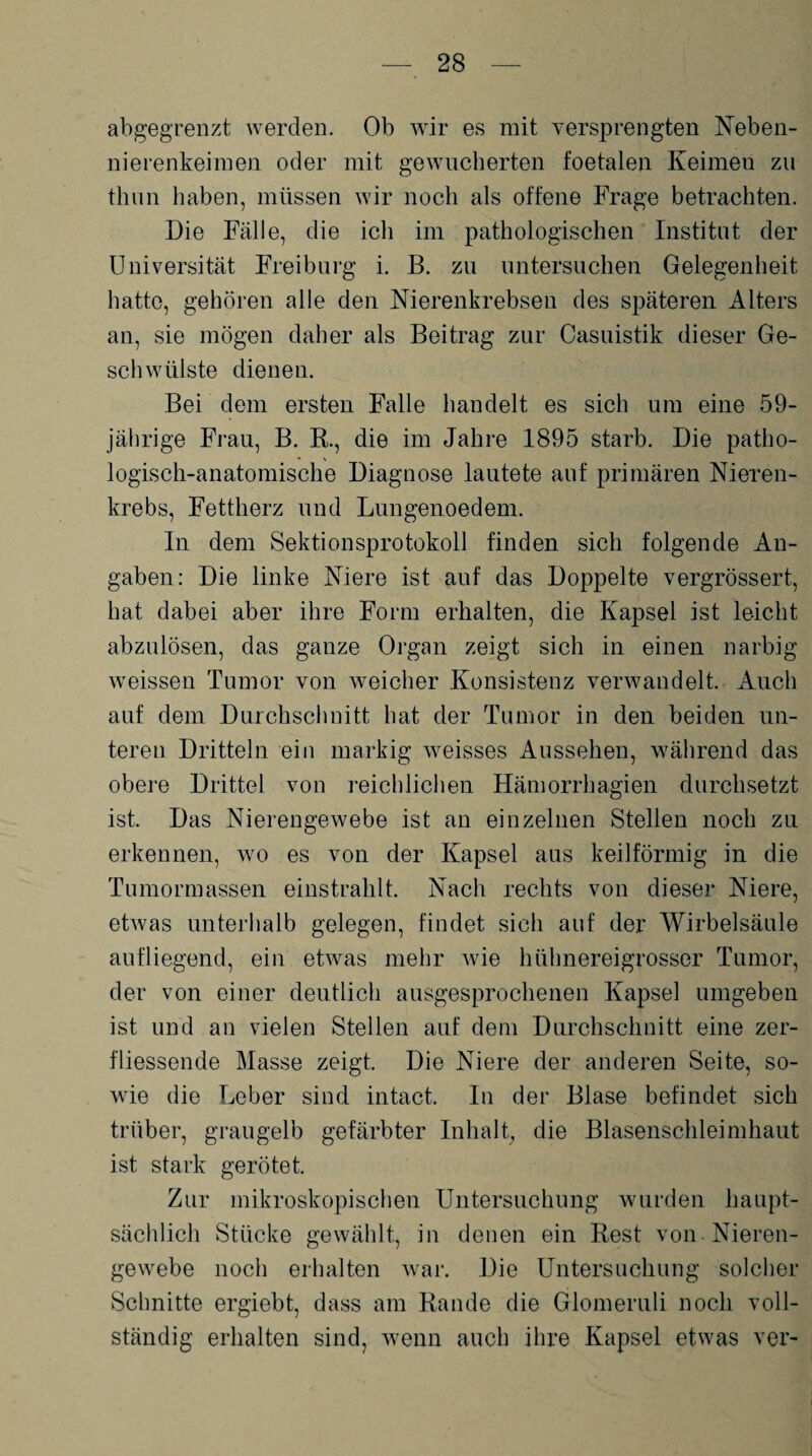 abgegrenzt werden. Ob wir es mit versprengten Neben- nierenkeimen oder mit gewucherten foetalen Keimen zu thun haben, müssen wir noch als offene Frage betrachten. Die Fälle, die ich im pathologischen Institut der Universität Freiburg i. B. zu untersuchen Gelegenheit hatte, gehören alle den Nierenkrebsen des späteren Alters an, sie mögen daher als Beitrag zur Casuistik dieser Ge¬ schwülste dienen. Bei dem ersten Falle handelt es sich um eine 59- jährige Frau, B. R., die im Jahre 1895 starb. Die patho¬ logisch-anatomische Diagnose lautete auf primären Nieren¬ krebs, Fettherz und Lungenoedem. In dem Sektionsprotokoll finden sich folgende An¬ gaben: Die linke Niere ist anf das Doppelte vergrössert, hat dabei aber ihre Form erhalten, die Kapsel ist leicht abzulösen, das ganze Organ zeigt sich in einen narbig weissen Tumor von weicher Konsistenz verwandelt. Auch auf dem Durchschnitt hat der Tumor in den beiden un¬ teren Dritteln ein markig weisses Aussehen, während das obere Drittel von reichlichen Hämorrhagien durchsetzt ist. Das Nierengewebe ist an einzelnen Stellen noch zu erkennen, wo es von der Kapsel aus keilförmig in die Tumormassen einstrahlt. Nach rechts von dieser Niere, etwas unterhalb gelegen, findet sich auf der Wirbelsäule aufliegend, ein etwas mehr wie hühnereigrosser Tumor, der von einer deutlich ausgesprochenen Kapsel umgeben ist und an vielen Stellen auf dem Durchschnitt eine zer- fliessende Masse zeigt. Die Niere der anderen Seite, so¬ wie die Leber sind intact. In der Blase befindet sich trüber, graugelb gefärbter Inhalt, die Blasenschleimhaut ist stark gerötet. Zur mikroskopischen Untersuchung wurden haupt¬ sächlich Stücke gewählt, in denen ein Rest von Nieren¬ gewebe noch erhalten war. Die Untersuchung solcher Schnitte ergiebt, dass am Rande die Glomeruli noch voll¬ ständig erhalten sind, wenn auch ihre Kapsel etwas ver-