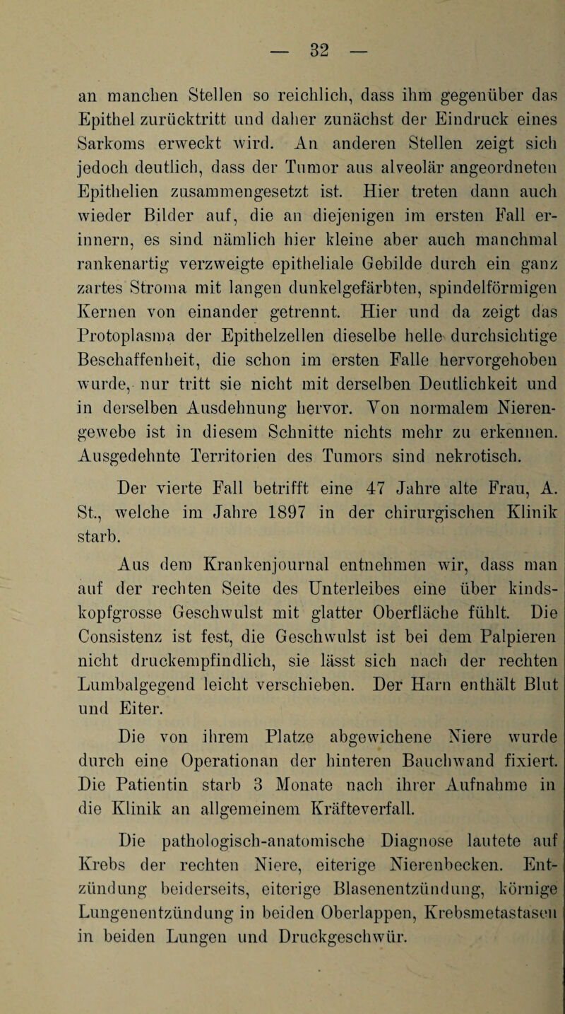 an manchen Stellen so reichlich, dass ihm gegenüber das Epithel zurücktritt und daher zunächst der Eindruck eines Sarkoms erweckt wird. An anderen Stellen zeigt sich jedoch deutlich, dass der Tumor aus alveolär angeordneten Epithelien zusammengesetzt ist. Hier treten dann auch wieder Bilder auf, die an diejenigen im ersten Fall er¬ innern, es sind nämlich hier kleine aber auch manchmal rankenartig verzweigte epitheliale Gebilde durch ein ganz zartes Stroma mit langen dunkelgefärbten, spindelförmigen Kernen von einander getrennt. Hier und da zeigt das Protoplasma der Epithelzellen dieselbe helle durchsichtige Beschaffenheit, die schon im ersten Falle hervorgehoben wurde, nur tritt sie nicht mit derselben Deutlichkeit und in derselben Ausdehnung hervor. Von normalem Nieren¬ gewebe ist in diesem Schnitte nichts mehr zu erkennen. Ausgedehnte Territorien des Tumors sind nekrotisch. Der vierte Fall betrifft eine 47 Jahre alte Frau, A. St., welche im Jahre 1897 in der chirurgischen Klinik starb. Aus dem Krankenjournal entnehmen wir, dass man auf der rechten Seite des Unterleibes eine über kinds¬ kopfgrosse Geschwulst mit glatter Oberfläche fühlt. Die Consistenz ist fest, die Geschwulst ist bei dem Palpieren nicht druckempfindlich, sie lässt sich nach der rechten Lumbalgegend leicht verschieben. Der Harn enthält Blut und Eiter. Die von ihrem Platze abgewichene Niere wurde durch eine Operationan der hinteren Bauchwand fixiert. Die Patientin starb 3 Monate nach ihrer Aufnahme in die Klinik an allgemeinem Kräfteverfall. Die pathologisch-anatomische Diagnose lautete auf Krebs der rechten Niere, eiterige Nierenbecken. Ent¬ zündung beiderseits, eiterige Blasenentzündung, körnige Lungenentzündung in beiden Oberlappen, Krebsmetastasen in beiden Lungen und Druckgeschwür.