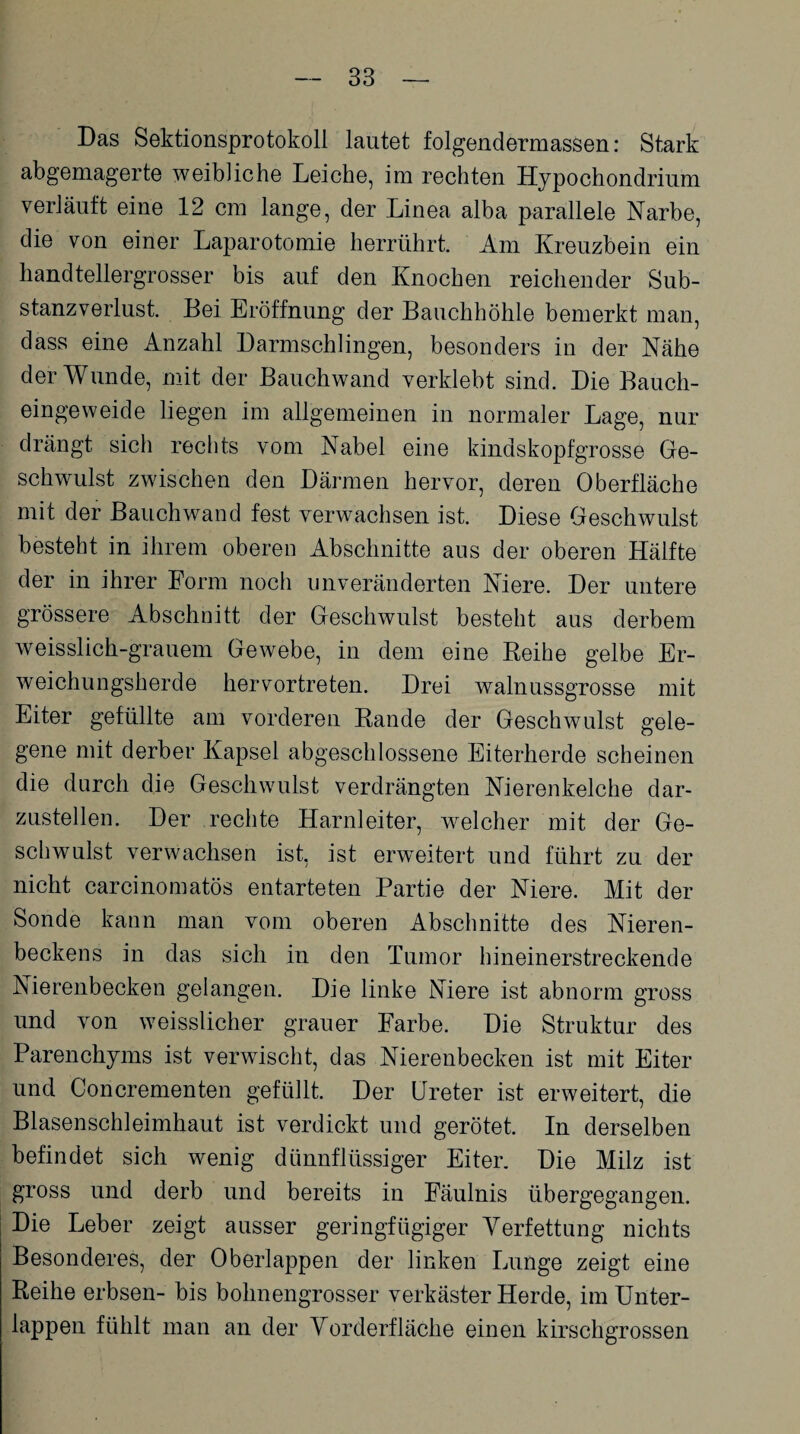 Das Sektionsprotokoll lautet folgendermassen: Stark abgemagerte weibliche Leiche, im rechten Hypochondrium verläuft eine 12 cm lange, der Linea alba parallele Narbe, die von einer Laparotomie herrührt. Am Kreuzbein ein handtellergrosser bis auf den Knochen reichender Sub¬ stanzverlust. Bei Eröffnung der Bauchhöhle bemerkt man, dass eine Anzahl Darmschlingen, besonders in der Nähe der Wunde, mit der Bauchwand verklebt sind. Die Bauch¬ eingeweide liegen im allgemeinen in normaler Lage, nur drängt sich rechts vom Nabel eine kindskopfgrosse Ge¬ schwulst zwischen den Därmen hervor, deren Oberfläche mit der Bauchwand fest verwachsen ist. Diese Geschwulst besteht in ihrem oberen Abschnitte aus der oberen Hälfte der in ihrer Form noch unveränderten Niere. Der untere grössere Abschnitt der Geschwulst besteht aus derbem weisslich-grauem Gewebe, in dem eine Reihe gelbe Er¬ weichungsherde hervortreten. Drei walnussgrosse mit Eiter gefüllte am vorderen Rande der Geschwulst gele¬ gene mit derber Kapsel abgeschlossene Eiterherde scheinen die durch die Geschwulst verdrängten Nierenkelche dar¬ zustellen. Der rechte Harnleiter, welcher mit der Ge¬ schwulst verwachsen ist, ist erweitert und führt zu der nicht carcinomatös entarteten Partie der Niere. Mit der Sonde kann man vom oberen Abschnitte des Nieren¬ beckens in das sich in den Tumor hineinerstreckende Nierenbecken gelangen. Die linke Niere ist abnorm gross und von weisslicher grauer Farbe. Die Struktur des Parenchyms ist verwischt, das Nierenbecken ist mit Eiter und Concrementen gefüllt. Der Ureter ist erweitert, die Blasenschleimhaut ist verdickt und gerötet. In derselben befindet sich wenig dünnflüssiger Eiter. Die Milz ist gross und derb und bereits in Fäulnis übergegangen. Die Leber zeigt ausser geringfügiger Verfettung nichts Besonderes, der Oberlappen der linken Lunge zeigt eine Reihe erbsen- bis bohnengrosser verkäster Herde, im Unter¬ lappen fühlt man an der Vorderfläche einen kirschgrossen