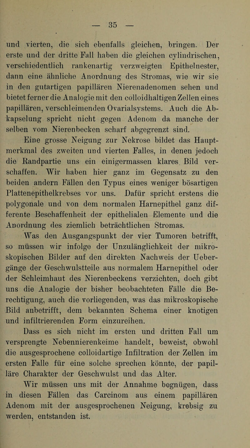 und vierten, die sich ebenfalls gleichen, bringen. Der erste und der dritte Fall haben die gleichen cylindrischen, verschiedentlich rankenartig verzweigten Epithel nester, dann eine ähnliche Anordnung des Stromas, wie wir sie in den gutartigen papillären Nierenadenomen sehen und bietet ferner die Analogie mit den colloidhältigen Zellen eines papillären, verschleimenden Ovarialsystems. Auch die Ab¬ kapselung spricht nicht gegen Adenom da manche der selben vom Nierenbecken scharf abgegrenzt sind. Eine grosse Neigung zur Nekrose bildet das Haupt¬ merkmal des zweiten und vierten Falles, in denen jedoch die Eandpartie uns ein einigermassen klares. Bild ver¬ schaffen. Wir haben hier ganz im Gegensatz zu den beiden andern Fällen den Typus eines weniger bösartigen Plattenepithelkrebses vor uns. Dafür spricht erstens die polygonale und von dem normalen Harnepithel ganz dif¬ ferente Beschaffenheit der epithelialen Elemente und die Anordnung des ziemlich beträchtlichen Stromas. Was den Ausgangspunkt der vier Tumoren betrifft, so müssen wir infolge der Unzulänglichkeit der mikro¬ skopischen Bilder auf den direkten Nachweis der Ueber- gänge der Geschwulstteile aus normalem Harnepithel oder der Schleimhaut des Nierenbeckens verzichten, doch gibt uns die Analogie der bisher beobachteten Fälle die Be¬ rechtigung, auch die vorliegenden, was das mikroskopische Bild anbetrifft, dem bekannten Schema einer knotigen und infiltrierenden Form einzureihen. Dass es sich nicht im ersten und dritten Fall um versprengte Nebennierenkeime handelt, beweist, obwohl die ausgesprochene colloidartige Infiltration der Zellen im ersten Falle für eine solche sprechen könnte, der papil¬ läre Charakter der Geschwulst und das Alter. Wir müssen uns mit der Annahme begnügen, dass in diesen Fällen das Carcinom aus einem papillären Adenom mit der ausgesprochenen Neigung, krebsig zu werden, entstanden ist.