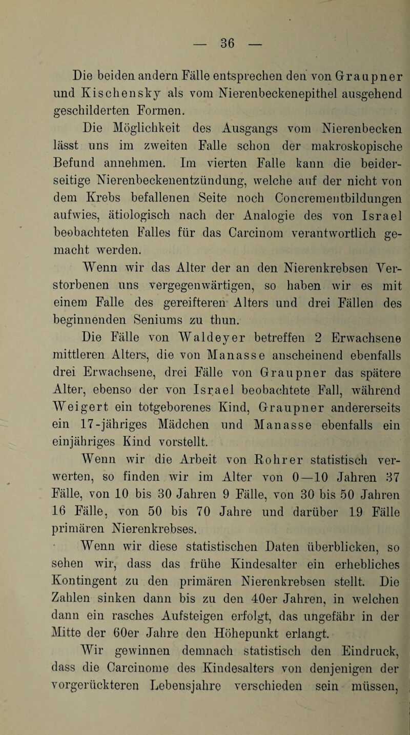 Die beiden andern Fälle entsprechen den von Granpner und Kischensky als vom Nierenbeckenepithel ausgehend geschilderten Formen. Die Möglichkeit des Ausgangs vom Nierenbecken lässt uns im zweiten Falle schon der makroskopische Befund annehmen. Im vierten Falle kann die beider¬ seitige Nierenbeckenentzündung, welche auf der nicht von dem Krebs befallenen Seite noch Concrementbildungen aufwies, ätiologisch nach der Analogie des von Israel beobachteten Falles für das Carcinom verantwortlich ge¬ macht werden. Wenn wir das Alter der an den Nierenkrebsen Ver¬ storbenen uns vergegenwärtigen, so haben wir es mit einem Falle des gereifteren Alters und drei Fällen des beginnenden Seniums zu thun. Die Fälle von Waldeyer betreffen 2 Erwachsene mittleren Alters, die von Manasse anscheinend ebenfalls drei Erwachsene, drei Fälle von Graupner das spätere Alter, ebenso der von Israel beobachtete Fall, während Weigert ein totgeborenes Kind, Graupner andererseits ein 17-jähriges Mädchen und Manasse ebenfalls ein einjähriges Kind vorstellt. Wenn wir die Arbeit von Rohr er statistisch ver¬ werten, so finden wir im Alter von 0—10 Jahren 37 Fälle, von 10 bis 30 Jahren 9 Fälle, von 30 bis 50 Jahren 16 Fälle, von 50 bis 70 Jahre und darüber 19 Fälle primären Nieren kr ebses. Wenn wir diese statistischen Daten überblicken, so sehen wir, dass das frühe Kindesalter ein erhebliches Kontingent zu den primären Nierenkrebsen stellt. Die Zahlen sinken dann bis zu den 40er Jahren, in welchen dann ein rasches Aufsteigen erfolgt, das ungefähr in der Mitte der 60er Jahre den Höhepunkt erlangt. Wir gewinnen demnach statistisch den Eindruck, dass die Carcinome des Kindesalters von denjenigen der vorgerückteren Lebensjahre verschieden sein müssen,