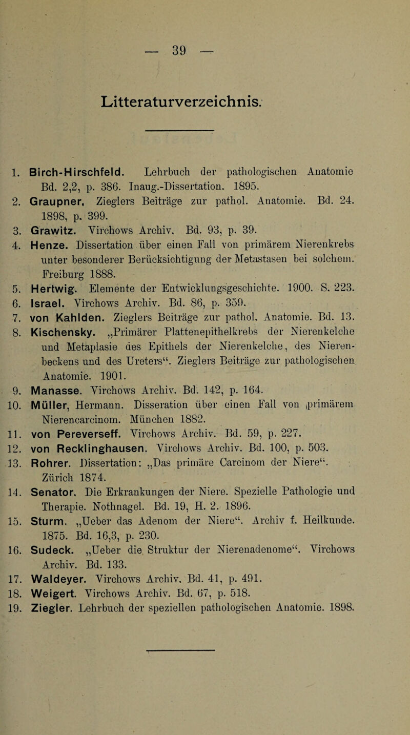 Literaturverzeichnis. 1. Birch-Hirschfeld. Lehrbuch der pathologischen Anatomie Bd. 2,2, p. 386. Inaug.-Dissertation. 1895. 2. Graupner, Zieglers Beiträge zur pathol. Anatomie. Bd. 24. 1898, p. 399. 3. Grawitz. Virchows Archiv, Bd. 93, p. 39. 4. Henze. Dissertation über einen Fall von primärem Nierenkrebs unter besonderer Berücksichtigung der Metastasen bei solchem. Freiburg 1888. 5. Hertwig. Elemente der Entwicklungsgeschichte. 1900. S. 223. 6. Israel. Virchows Archiv. Bd. 86, p. 359. 7. von Kahlden. Zieglers Beiträge zur pathol, Anatomie. Bd. 13. 8. Kischensky. „Primärer Plattenepithelkrebs der Nierenkelche und Metaplasie des Epithels der Nierenkelche, des Nieren¬ beckens und des Ureters“. Zieglers Beiträge zur pathologischen Anatomie. 1901. 9. Manasse. Virchows Archiv. Bd. 142, p. 164. 10. Müller, Hermann. Disseration über einen Fall von ,primärem Nierencarcinom. München 1882. 11. von Pereverseff. Virchows Archiv. Bd. 59, p. 227. 12. von Recklinghausen. Virchows Archiv. Bd. 100, p. 503. 13. Rohrer. Dissertation: „Das primäre Carcinom der Niere“. Zürich 1874. 14. Senator. Die Erkrankungen der Niere. Spezielle Pathologie und Therapie. Nothnagel. Bd. 19, H. 2. 1896. 15. Sturm. „Ueber das Adenom der Niere“. Archiv f. Heilkunde. 1875. Bd. 16,3, p. 230. 16. Sudeck. „Ueber die Struktur der Nierenadenome“. Virchows Archiv. Bd. 133. 17. Waldeyer. Virchows Archiv. Bd. 41, p. 491. 18. Weigert. Virchows Archiv. Bd. 67, p. 518. 19. Ziegler. Lehrbuch der speziellen pathologischen Anatomie. 1898.