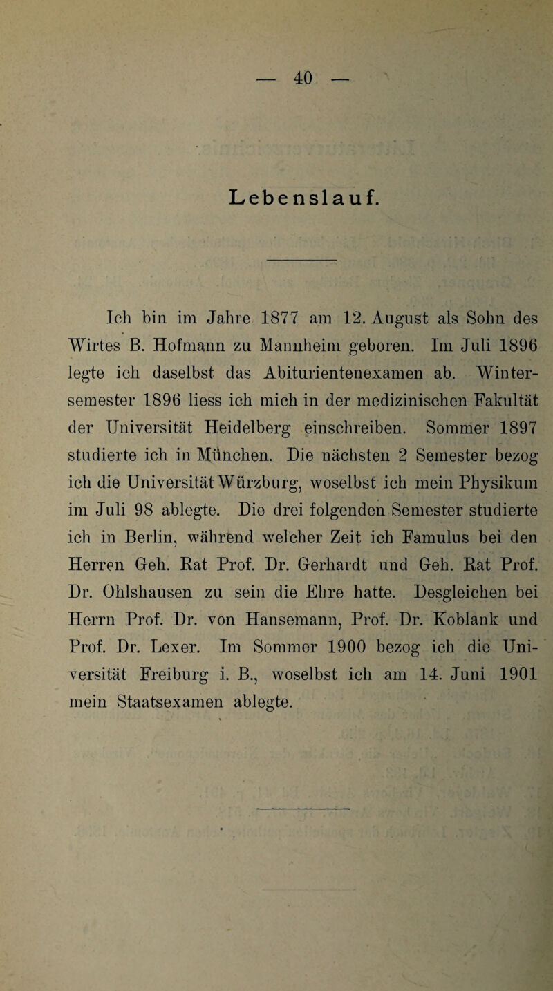 Lebenslauf. Ich bin im Jahre 1877 am 12. August als Sohn des Wirtes B. Hofmann zu Mannheim geboren. Im Juli 1896 legte ich daselbst das Abiturientenexamen ab. Winter¬ semester 1896 liess ich mich in der medizinischen Fakultät der Universität Heidelberg einschreiben. Sommer 1897 studierte ich in München. Hie nächsten 2 Semester bezog ich die Universität Würzburg, woselbst ich mein Physikum im Juli 98 ablegte. Hie drei folgenden Semester studierte ich in Berlin, während welcher Zeit ich Famulus bei den Herren Grell. Rat Prof. Hr. Gerhardt und Geh. Rat Prof. Hr. Ohlshausen zu sein die Ebre hatte. Hesgleichen bei Herrn Prof. Hr. von Hansemann, Prof. Hr. Koblank und Prof. Hr. Lexer. Im Sommer 1900 bezog ich die Uni¬ versität Freiburg i. B., woselbst ich am 14. Juni 1901 mein Staatsexamen ablegte.