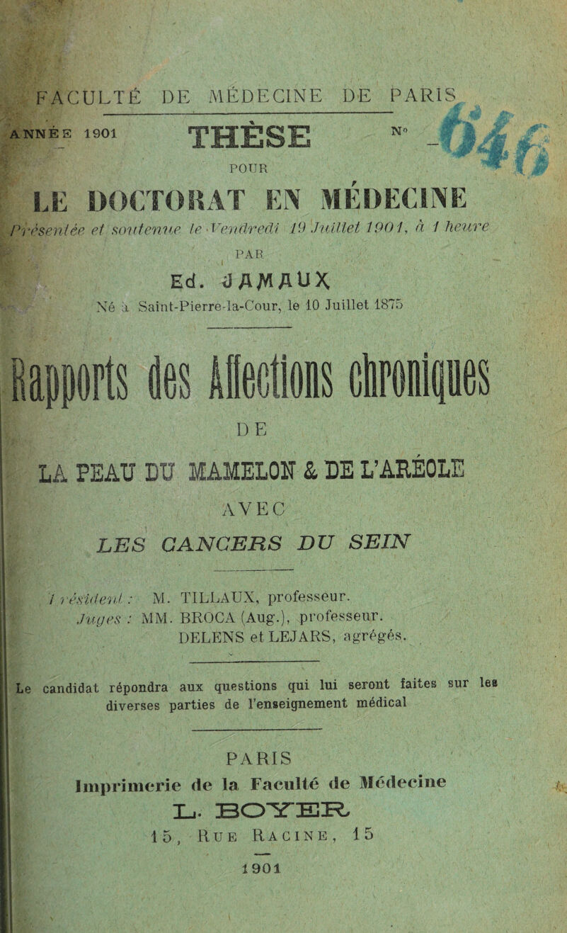 ANNEE 1901 N» THESE ‘ - POUR LE DOCTORAT EN MÉDECINE Présentée et soutenue le - Vendredi 19 Juillet 1901, à 1 heure PAR ' v. ., • \ i , Ed. dAJWAUX Né a Saint-Pierre-la-Cour, le 10 Juillet 1875 des DE LA PEAU DU MAMELON & DE L’ARÉOLE AVEC LES CANCERS DU SEIN / résider./, : M. TILLAUX, professeur. Juges: MM. BROCA (Aug.), professeur. DELENS et LE JARS, agrégés. Le candidat répondra aux questions qui lui seront faites sur les diverses parties de l’enseignement médical PARIS Imprimerie <le la Faculté de Médecine L. BOYER 15, Rue Racine, 15 1901