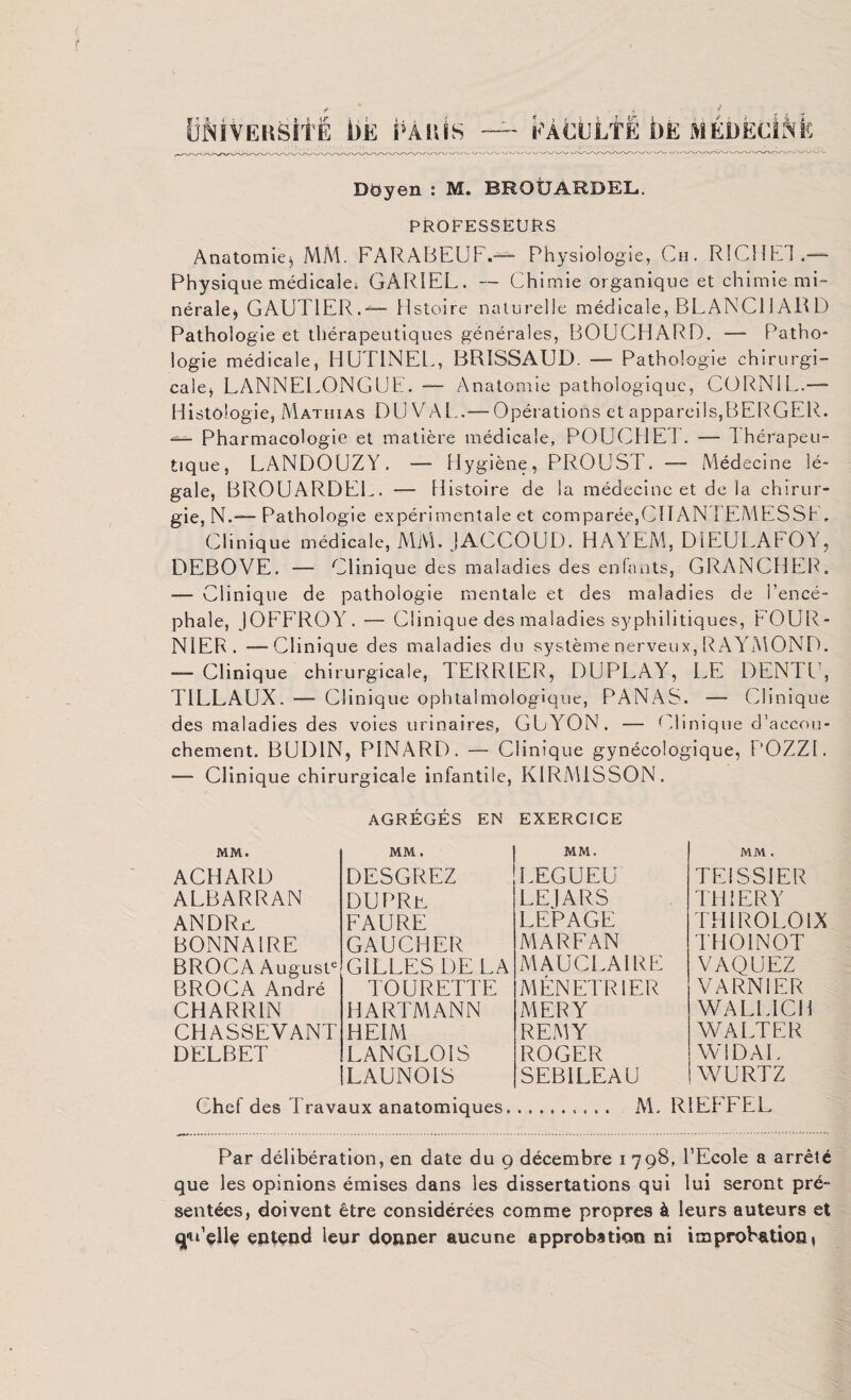 tîMvERSitË bis i’Atsîs ËÀCULTE t)E MÉDEcAfc Doyen : M. BROUARDEL. PROFESSEURS Anatomies, MM. FARABEUF.— Physiologie, Ch. RICHET.— Physique médicales GÀR1EL. — Chimie organique et chimie mi¬ nérale^ GAUTIER.— histoire naturelle médicale, BLANC11ARD Pathologie et thérapeutiques générales, BOUCHARD. — Patho¬ logie médicale, HUTINEL, BRISSAUD. — Pathologie chirurgi¬ cale, LANNEL.ONGUE. — Anatomie pathologique, CORN1L.— Histologie, Mathias DU VAL..— Opérations et appareils,BERGER.. — Pharmacologie et matière médicale, POUCHET. — Thérapeu¬ tique, LANDOUZY. — Hygiène, PROUST. — Médecine lé¬ gale, B1TOUARDEE. — Histoire de la médecine et de la chirur¬ gie, N.— Pathologie expérimentale et comparée,CH AN IEMESSF. Clinique médicale, MM. JACCOUD. HAYEM, DIEÜLAFOY, DEBOVE. — Clinique des maladies des enfants, GRANCHER. — Clinique de pathologie mentale et des maladies de l’encé¬ phale, JOFFROY. — Clinique des maladies syphilitiques, FOUR¬ NIER. — Clinique des maladies du système nerveux, RAYMOND. — Clinique chirurgicale, TERRIER, DUPLAY, LE DENTE, T1LLAUX. — Clinique ophtalmologique, PANAS. — Clinique des maladies des voies urinaires, GUYON. — Clinique d’accou¬ chement. BUD1N, PINARD. — Clinique gynécologique, POZZI. — Clinique chirurgicale infantile, KIRMiSSON. AGREGES EN EXERCICE MM. MM. MM. ACHARD DESGREZ LEGUEU ALBARRAN DUPRu LEJARS AN DR il FAURE LEPAGE DONNAI RE GAUCHER MARFAN BROCA Auguste GILLES DE LA MAUC1.AIRE BROCA André TOURETTE MENETRIER CHARR1N HARTMANN MERY CHASSEVANT HEIM REMY DELBET LANGLOIS ROGER LAUNOIS SEBILEAU Chef des Travaux anatomiques, MM . TEISS1ER TH 1ER Y TH I RO LO IX THOINOT VAQUEZ VARN1ER WALLICH WALTER WiDAE WURTZ M. RIEFFEL Par délibération, en date du 9 décembre 1 798, l’Ecole a arrêté que les opinions émises dans les dissertations qui lui seront pré¬ sentées, doivent être considérées comme propres à leurs auteurs et qu'cite entend leur donner aucune approbation ni improbation «