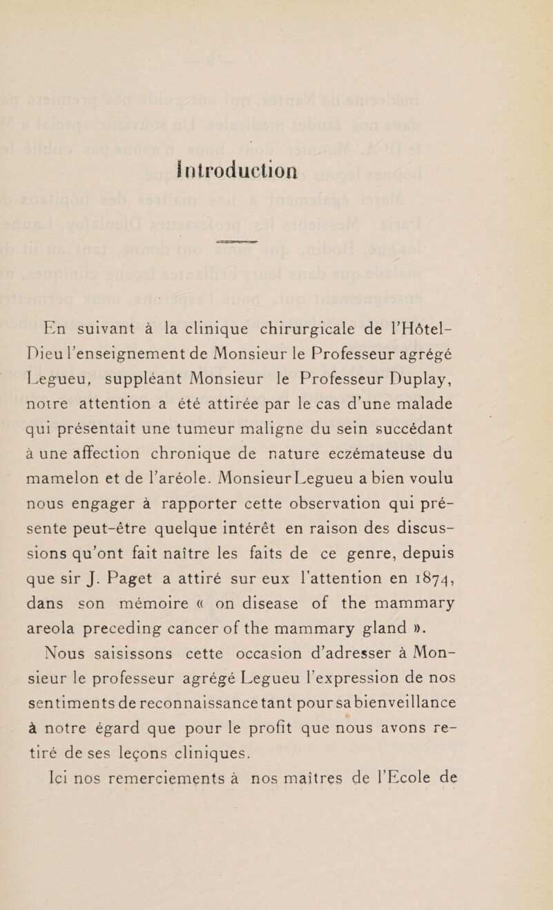 Introduction En suivant à la clinique chirurgicale de l’Hôtel- Dieu l’enseignement de Monsieur le Professeur agrégé Legueu, suppléant Monsieur le Professeur Duplay, notre attention a été attirée par le cas d’une malade qui présentait une tumeur maligne du sein succédant à une affection chronique de nature eczémateuse du mamelon et de l’aréole. MonsieurLegueu a bien voulu nous engager à rapporter cette observation qui pré¬ sente peut-être quelque intérêt en raison des discus¬ sions qu’ont fait naître les faits de ce genre, depuis que sir J. Paget a attiré sur eux l’attention en 1874, dans son mémoire « on disease of the mammary areola preceding cancer of the mammary gland )>. Nous saisissons cette occasion d’adresser à Mon¬ sieur le professeur agrégé Legueu l’expression de nos sentiments de reconnaissance tant pour sa bienveillance à notre égard que pour le profit que nous avons re¬ tiré de ses leçons cliniques. Ici nos remerciements à nos maîtres de l’Ecole de