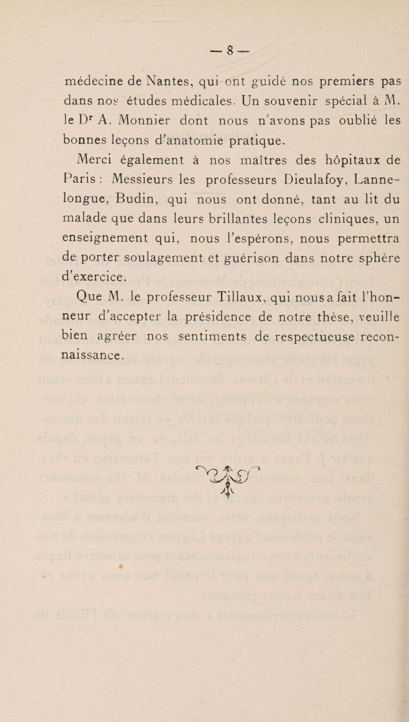 médecine de Nantes, qui ont guidé nos premiers pas dans nos études médicales. Un souvenir spécial à M. le Dr A. Monnier dont nous n avons pas oublié les bonnes leçons d’anatomie pratique. Merci également à nos maîtres des hôpitaux de Paris : Messieurs les professeurs Dieulafoy, Lanne- longue, Budin, qui nous ont donné, tant au lit du malade que dans leurs brillantes leçons cliniques, un enseignement qui, nous l’espérons, nous permettra de porter soulagement et guérison dans notre sphère d’exercice. Que M. le professeur Tillaux, qui nous a fait l’hon- neur d’accepter la présidence de notre thèse, veuille bien agréer nos sentiments de respectueuse recon¬ naissance. ^iv