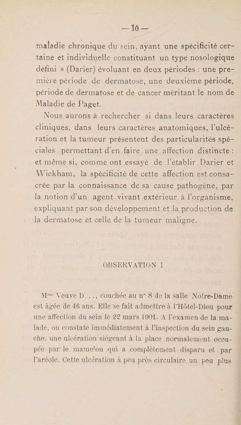 lô maladie chronique du sein, ayant une spécificité cer¬ taine et individuelle constituant un type nosologique défini )) (Darier) évoluant en deux périodes : une pre¬ mière période de dermatose, une deuxième période, période de dermatose et de cancer méritant le nom de Maladie de Paget. Nous aurons à rechercher si dans leurs caractères cliniques, dans leurs caractères anatomiques, l’ulcé¬ ration et la tumeur présentent des particularités spé¬ ciales permettant d’en faire une affection distincte : et même si, comme ont essayé de l’établir Darier et Wickham, la spécificité de cette affection est consa¬ crée par la connaissance de sa cause pathogène, par la notion d’un agent vivant extérieur à l’organisme, expliquant par son développement et la production de la dermatose et celle de la tumeur maligne. OBSERVATION I Mme Veuve D. .couchée au n° 8 de la salle Notre-Dame est âgée de 46 ans. Elle se fait admettre à l’Hôtel-Dieu pour une affection du sein le 22 mars 1901. A l’examen de la ma¬ lade, on constate immédiatement à l’inspection du sein gau¬ che, une ulcération siégeant à la place normalement occu¬ pée par le mamelon qui a complètement disparu et par l’aréole. Cette ulcération à peu près circulaire un peu plus