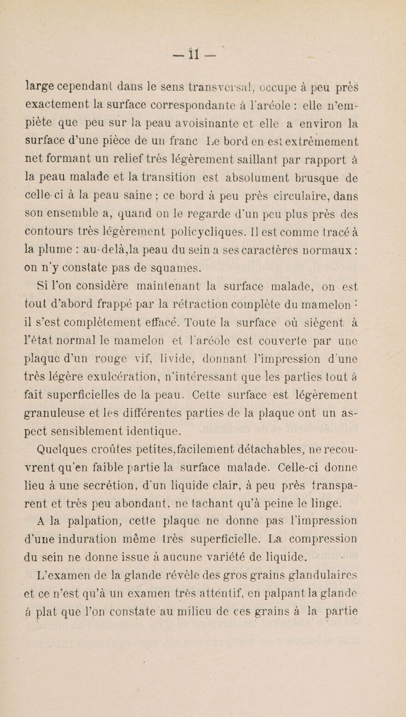 -il — large cependant dans le sens transversal, occupe à peu près exactement la surface correspondante à l'aréole : elle n’em¬ piète que peu sur la peau avoisinante et elle a environ la surface d’une pièce de un franc Le bord en est extrêmement net formant un relief très légèrement saillant par rapport à la peau malade et la transition est absolument brusque de celle-ci à la peau saine ; ce bord à peu près circulaire, dans son ensemble a, quand on le regarde d’un peu plus près des contours très légèrement policycliques. Il est comme tracé à la plume : au-delà,la peau du sein a ses caractères normaux : on n’y constate pas de squames. Si l’on considère maintenant la surface malade, on est tout d’abord frappé par la rétraction complète du mamelon : il s’est complètement effacé. Toute la surface où siègent à l’état normal le mamelon et l’aréole est couverte par une plaque d’un rouge vif, livide, donnant l’impression d une très légère exulcération, n’intéressant que les parties tout à fait superficielles de la peau. Cette surface est légèrement granuleuse et les différentes parties de la plaque ont un as¬ pect sensiblement identique. Quelques croûtes petites,facilement détachables, ne recou¬ vrent qu’en faible partie la surface malade. Celle-ci donne lieu aune secrétion, d’un liquide clair, à peu près transpa¬ rent et très peu abondant, ne tachant qu’à peine le linge. A la palpation, cette plaque ne donne pas l’impression d’une induration même très superficielle. La compression du sein ne donne issue à aucune variété de liquide. L’examen de la glande révèle des gros grains glandulaires et ce n’est qu’à un examen très attentif, en palpant la glande à plat que Ton constate au milieu de ces grains à la partie