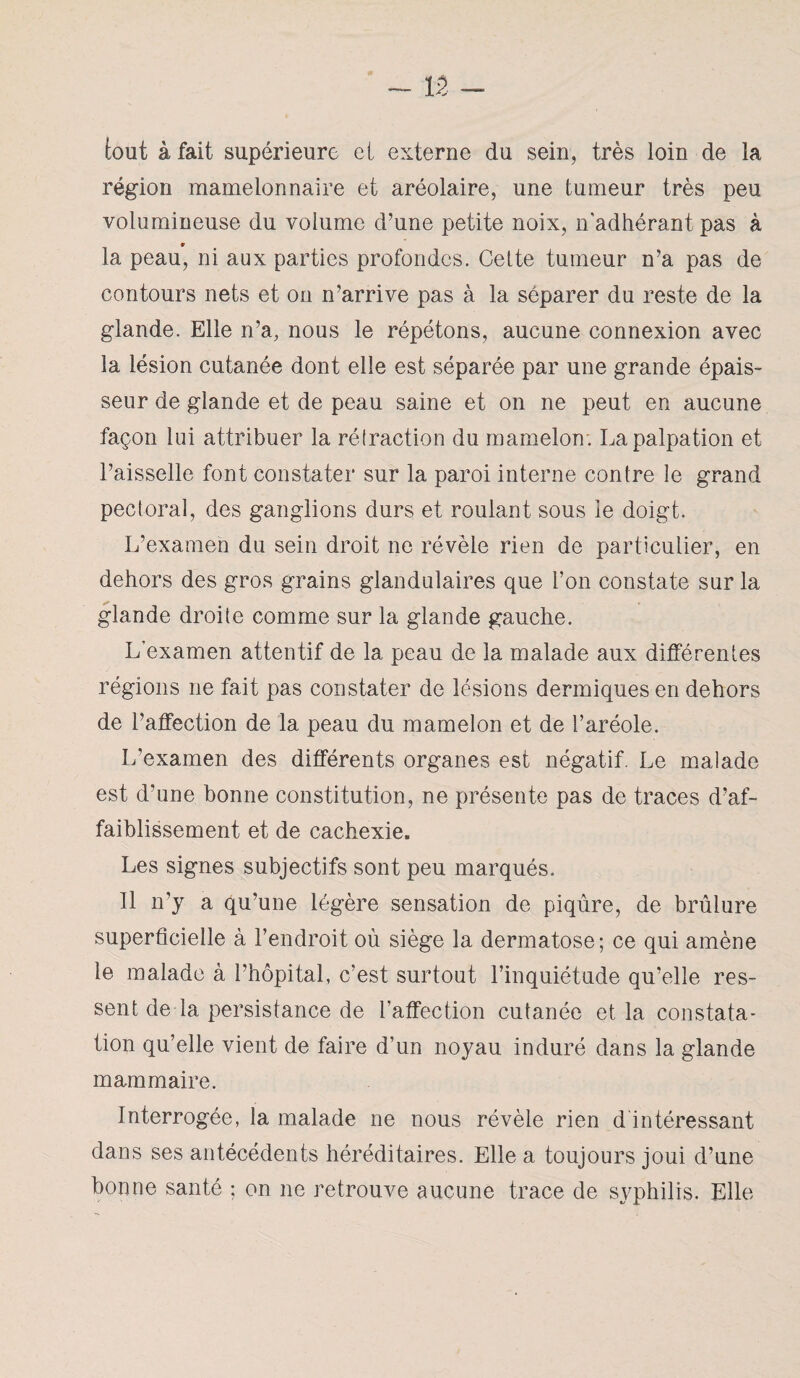 tout à fait supérieure et externe du sein, très loin de la région raamelonnaire et aréolaire, une tumeur très peu volumineuse du volume d’une petite noix, n'adhérant pas à * la peau, ni aux parties profondes. Cette tumeur n’a pas de contours nets et on n’arrive pas à la séparer du reste de la glande. Elle n’a, nous le répétons, aucune connexion avec la lésion cutanée dont elle est séparée par une grande épais¬ seur de glande et de peau saine et on ne peut en aucune façon lui attribuer la rétraction du mamelon; La palpation et l’aisselle font constater sur la paroi interne contre le grand pectoral, des ganglions durs et roulant sous le doigt. L’examen du sein droit ne révèle rien de particulier, en dehors des gros grains glandulaires que l’on constate sur la glande droite comme sur la glande gauche. L’examen attentif de la peau de la malade aux différentes régions ne fait pas constater de lésions dermiques en dehors de l’affection de la peau du mamelon et de l’aréole. L’examen des différents organes est négatif. Le malade est d’une bonne constitution, ne présente pas de traces d’af¬ faiblissement et de cachexie. Les signes subjectifs sont peu marqués. Il n’y a qu’une légère sensation de piqûre, de brûlure superficielle à l’endroit où siège la dermatose; ce qui amène le malade à l’hôpital, c’est surtout l’inquiétude qu’elle res¬ sent de la persistance de l’affection cutanée et la constata¬ tion qu’elle vient de faire d’un noyau induré dans la glande mammaire. Interrogée, la malade ne nous révèle rien d intéressant dans ses antécédents héréditaires. Elle a toujours joui d’une bonne santé ; on ne retrouve aucune trace de syphilis. Elle