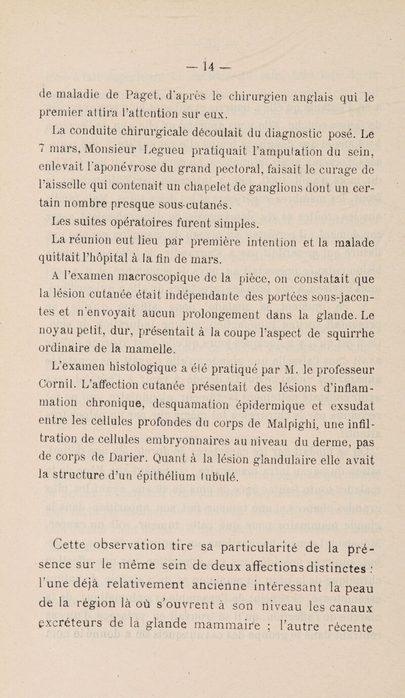 de maladie de Paget, d'après le chirurgien anglais qui le premier attira l’attention sur eux. La conduite chirurgicale découlait du diagnostic posé. Le 7 mars, Monsieur Legueu pratiquait l’amputation du sein, enlevait 1 aponévrose du grand pectoral, faisait le curage de l’aisselle qui contenait un chapelet de ganglions dont un cer¬ tain nombre presque sous-cutanés. Les suites opératoires furent simples. La réunion eut lieu par première intention et la malade quittait l’hôpital à la fin de mars. A l’examen macroscopique de la pièce, on constatait que la lésion cutanée était indépendante des portées sous-jacen¬ tes et n envoyait aucun prolongement dans la glande. Le noyau petit, dur, présentait à la coupe l’aspect de squirrhe ordinaire de la mamelle. L examen histologique a été pratiqué par M. le professeur Cornil. L affection cutanée présentait des lésions d’inflam¬ mation chronique, desquamation épidermique et exsudât entre les cellules profondes du corps de Malpighi, une infil¬ tration de cellules embryonnaires au niveau du derme, pas de corps de Darier. Quant à la lésion glandulaire elle avait la structure d’un épithélium fubulé. Cette observation tire sa particularité de la pré¬ sence sur le même sein de deux affections distinctes : l une déjà relativement ancienne intéressant la peau de la région là où s ouvrent à son niveau les canaux excréteurs de la glande rnammaire 5 l’autre récente